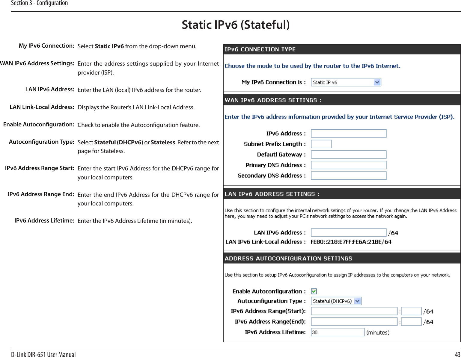 43D-Link DIR-651 User ManualSection 3 - CongurationStatic IPv6 (Stateful)Select Static IPv6 from the drop-down menu.Enter the address settings  supplied by your Internet provider (ISP). Enter the LAN (local) IPv6 address for the router. Displays the Router’s LAN Link-Local Address.Check to enable the Autoconguration feature.Select Stateful (DHCPv6) or Stateless. Refer to the next page for Stateless.Enter the start IPv6 Address for the DHCPv6 range for your local computers.Enter the end IPv6 Address for the DHCPv6 range for your local computers.Enter the IPv6 Address Lifetime (in minutes).My IPv6 Connection:WAN IPv6 Address Settings:LAN IPv6 Address:LAN Link-Local Address:Enable Autoconguration:Autoconguration Type:IPv6 Address Range Start:IPv6 Address Range End:IPv6 Address Lifetime: