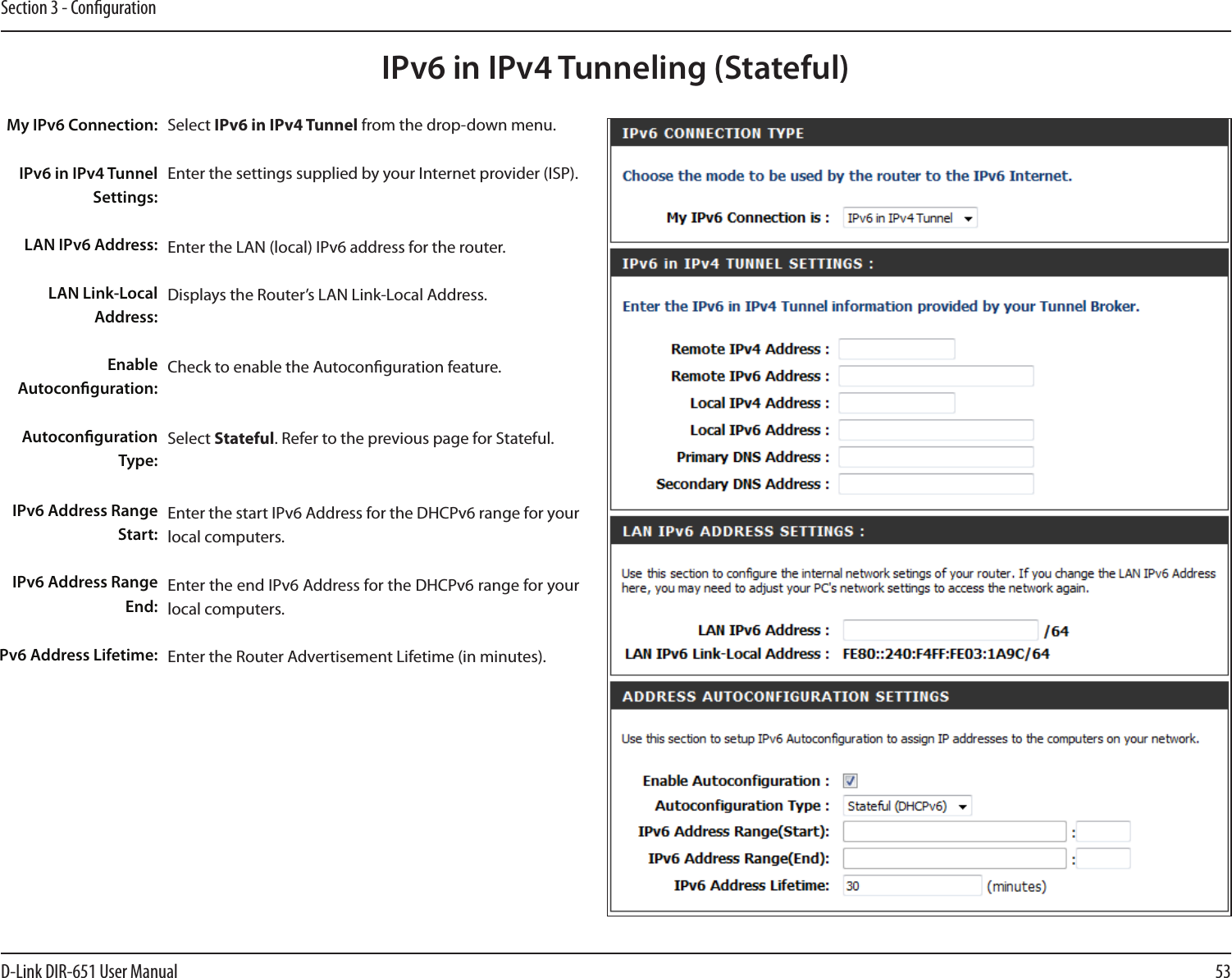 53D-Link DIR-651 User ManualSection 3 - CongurationIPv6 in IPv4 Tunneling (Stateful)Select IPv6 in IPv4 Tunnel from the drop-down menu.Enter the settings supplied by your Internet provider (ISP). Enter the LAN (local) IPv6 address for the router. Displays the Router’s LAN Link-Local Address.Check to enable the Autoconguration feature.Select Stateful. Refer to the previous page for Stateful.Enter the start IPv6 Address for the DHCPv6 range for your local computers.Enter the end IPv6 Address for the DHCPv6 range for your local computers.Enter the Router Advertisement Lifetime (in minutes).My IPv6 Connection:IPv6 in IPv4 Tunnel Settings:LAN IPv6 Address:LAN Link-Local Address:Enable Autoconguration:Autoconguration Type:IPv6 Address Range Start:IPv6 Address Range End:Pv6 Address Lifetime: