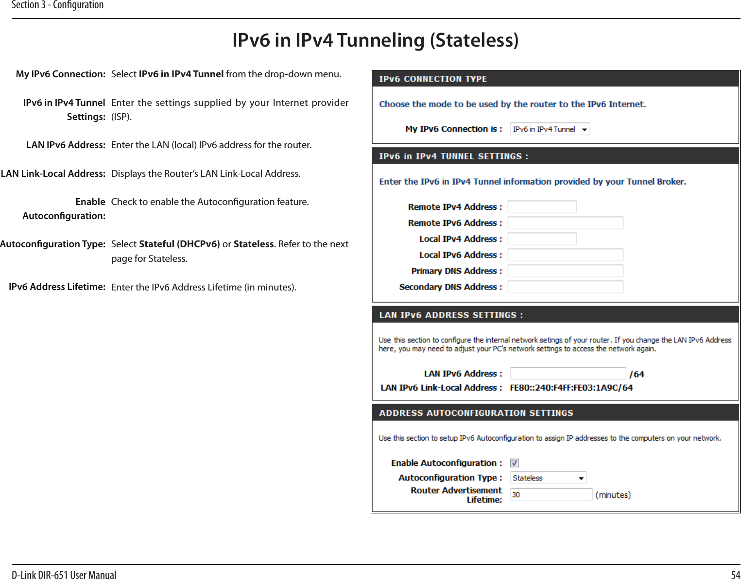 54D-Link DIR-651 User ManualSection 3 - CongurationIPv6 in IPv4 Tunneling (Stateless)Select IPv6 in IPv4 Tunnel from the drop-down menu.Enter the settings supplied  by your Internet  provider (ISP). Enter the LAN (local) IPv6 address for the router. Displays the Router’s LAN Link-Local Address.Check to enable the Autoconguration feature.Select Stateful (DHCPv6) or Stateless. Refer to the next page for Stateless.Enter the IPv6 Address Lifetime (in minutes).My IPv6 Connection:IPv6 in IPv4 Tunnel Settings:LAN IPv6 Address:LAN Link-Local Address:Enable Autoconguration:Autoconguration Type:IPv6 Address Lifetime: