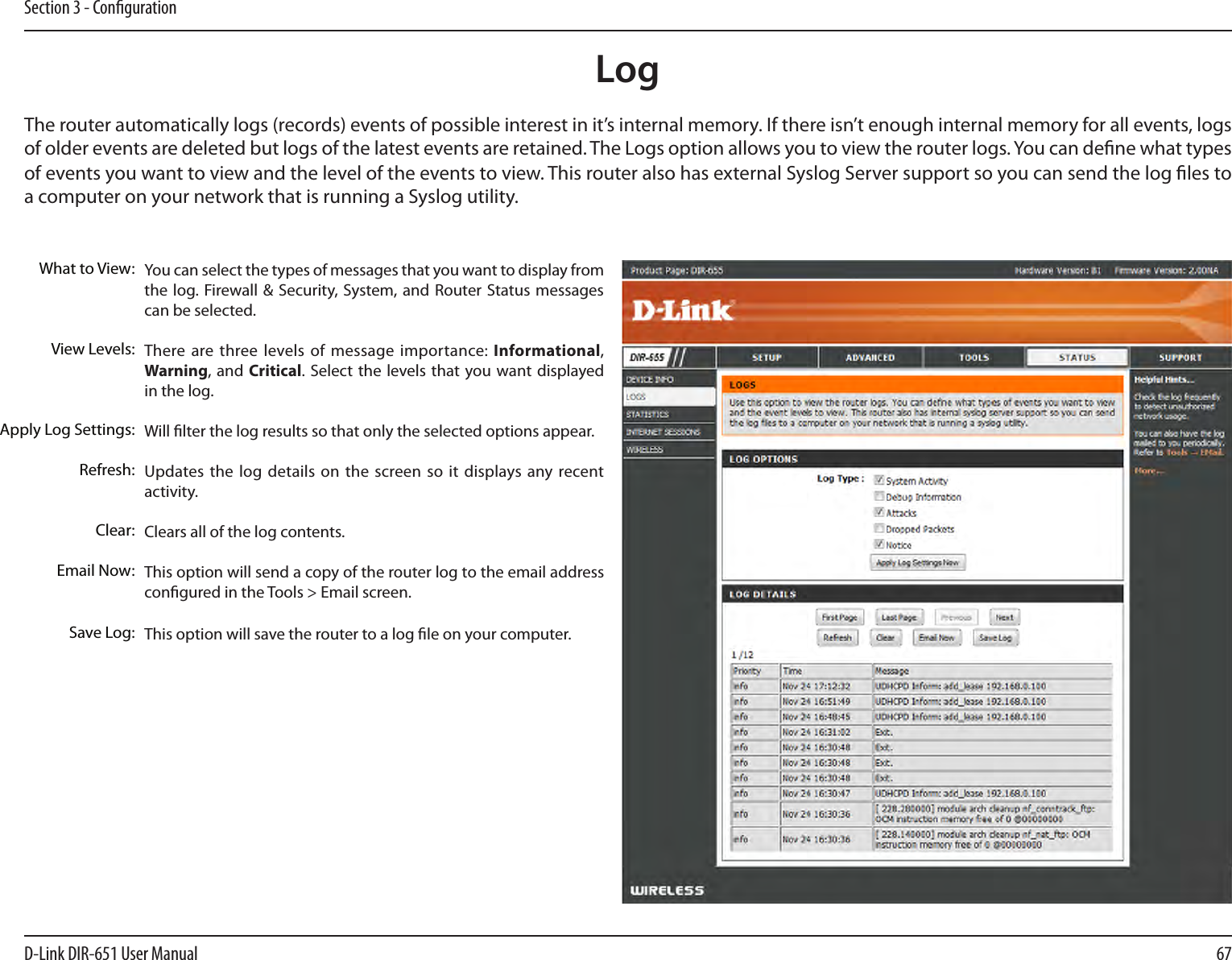 67D-Link DIR-651 User ManualSection 3 - CongurationLogWhat to View:View Levels:Apply Log Settings:Refresh:Clear:Email Now:Save Log:You can select the types of messages that you want to display from the log. Firewall &amp; Security, System, and Router  Status messages can be selected.There are three levels  of message  importance: Informational, Warning, and Critical.  Select the  levels that  you want  displayed in the log.Will lter the log results so that only the selected options appear.Updates the log details  on  the screen so it displays any recent activity.Clears all of the log contents.This option will send a copy of the router log to the email address congured in the Tools &gt; Email screen.This option will save the router to a log le on your computer.The router automatically logs (records) events of possible interest in it’s internal memory. If there isn’t enough internal memory for all events, logs of older events are deleted but logs of the latest events are retained. The Logs option allows you to view the router logs. You can dene what types of events you want to view and the level of the events to view. This router also has external Syslog Server support so you can send the log les to a computer on your network that is running a Syslog utility.