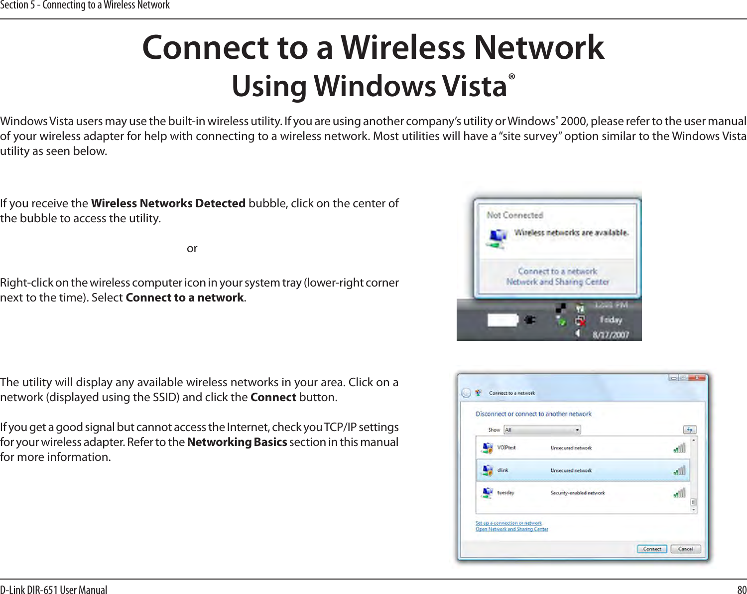 80D-Link DIR-651 User ManualSection 5 - Connecting to a Wireless NetworkConnect to a Wireless NetworkUsing Windows Vista®Windows Vista users may use the built-in wireless utility. If you are using another company’s utility or Windows® 2000, please refer to the user manual of your wireless adapter for help with connecting to a wireless network. Most utilities will have a “site survey” option similar to the Windows Vista utility as seen below.Right-click on the wireless computer icon in your system tray (lower-right corner next to the time). Select Connect to a network.If you receive the Wireless Networks Detected bubble, click on the center of the bubble to access the utility.     orThe utility will display any available wireless networks in your area. Click on a network (displayed using the SSID) and click the Connect button.If you get a good signal but cannot access the Internet, check you TCP/IP settings for your wireless adapter. Refer to the Networking Basics section in this manual for more information.