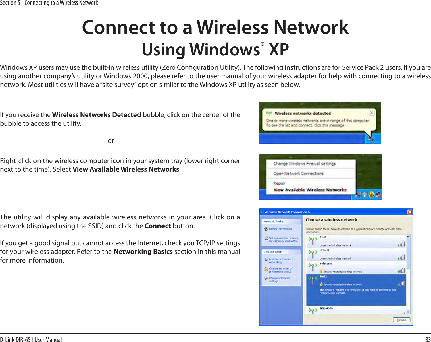 83D-Link DIR-651 User ManualSection 5 - Connecting to a Wireless NetworkConnect to a Wireless NetworkUsing Windows® XPWindows XP users may use the built-in wireless utility (Zero Conguration Utility). The following instructions are for Service Pack 2 users. If you are using another company’s utility or Windows 2000, please refer to the user manual of your wireless adapter for help with connecting to a wireless network. Most utilities will have a “site survey” option similar to the Windows XP utility as seen below.Right-click on the wireless computer icon in your system tray (lower right corner next to the time). Select View Available Wireless Networks.If you receive the Wireless Networks Detected bubble, click on the center of the bubble to access the utility.     orThe utility  will display any available wireless networks  in your area. Click on a network (displayed using the SSID) and click the Connect button.If you get a good signal but cannot access the Internet, check you TCP/IP settings for your wireless adapter. Refer to the Networking Basics section in this manual for more information.
