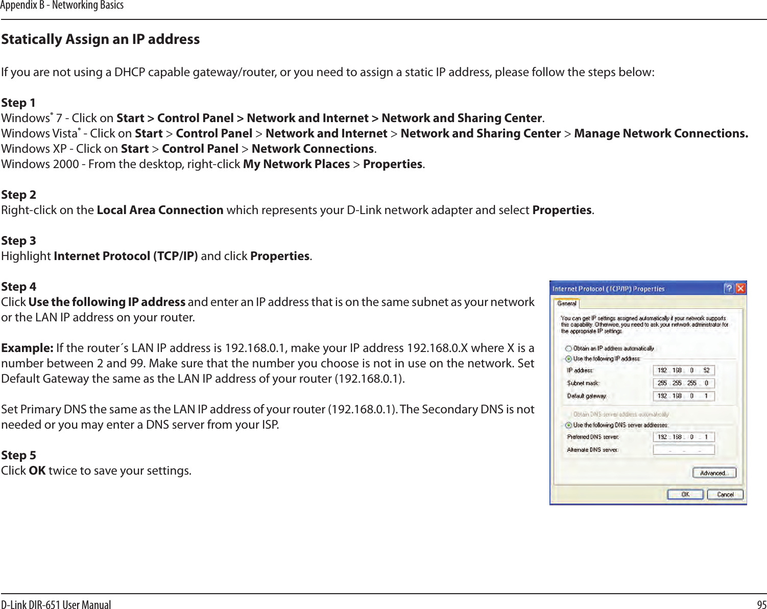 95D-Link DIR-651 User ManualAppendix B - Networking BasicsStatically Assign an IP addressIf you are not using a DHCP capable gateway/router, or you need to assign a static IP address, please follow the steps below:Step 1Windows® 7 - Click on Start &gt; Control Panel &gt; Network and Internet &gt; Network and Sharing Center.Windows Vista® - Click on Start &gt; Control Panel &gt; Network and Internet &gt; Network and Sharing Center &gt; Manage Network Connections.Windows XP - Click on Start &gt; Control Panel &gt; Network Connections.Windows 2000 - From the desktop, right-click My Network Places &gt; Properties.Step 2Right-click on the Local Area Connection which represents your D-Link network adapter and select Properties.Step 3Highlight Internet Protocol (TCP/IP) and click Properties.Step 4Click Use the following IP address and enter an IP address that is on the same subnet as your network or the LAN IP address on your router. Example: If the router´s LAN IP address is 192.168.0.1, make your IP address 192.168.0.X where X is a number between 2 and 99. Make sure that the number you choose is not in use on the network. Set Default Gateway the same as the LAN IP address of your router (192.168.0.1). Set Primary DNS the same as the LAN IP address of your router (192.168.0.1). The Secondary DNS is not needed or you may enter a DNS server from your ISP.Step 5Click OK twice to save your settings.