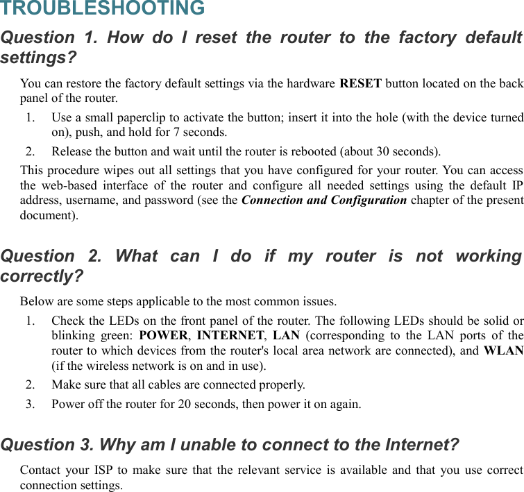 TROUBLESHOOTINGQuestion 1.  How   do I  reset  the   router to  the   factory  default  settings?You can restore the factory default settings via the hardware RESET button located on the back panel of the router.1. Use a small paperclip to activate the button; insert it into the hole (with the device turned on), push, and hold for 7 seconds.2. Release the button and wait until the router is rebooted (about 30 seconds).This procedure wipes out all settings that you have configured for your router. You can access the web-based interface  of  the  router and  configure  all needed settings using the  default IP address, username, and password (see the Connection and Configuration chapter of the present document).Question   2.   What   can   I   do   if   my   router   is   not   working  correctly?Below are some steps applicable to the most common issues.1. Check the LEDs on the front panel of the router. The following LEDs should be solid or blinking green:  POWER,  INTERNET,  LAN  (corresponding  to the LAN  ports  of the router to which devices from the router&apos;s local area network are connected), and WLAN (if the wireless network is on and in use).2. Make sure that all cables are connected properly.3. Power off the router for 20 seconds, then power it on again.Question 3. Why am I unable to connect to the Internet?Contact your ISP to make sure that the relevant service is available and that you use correct connection settings.