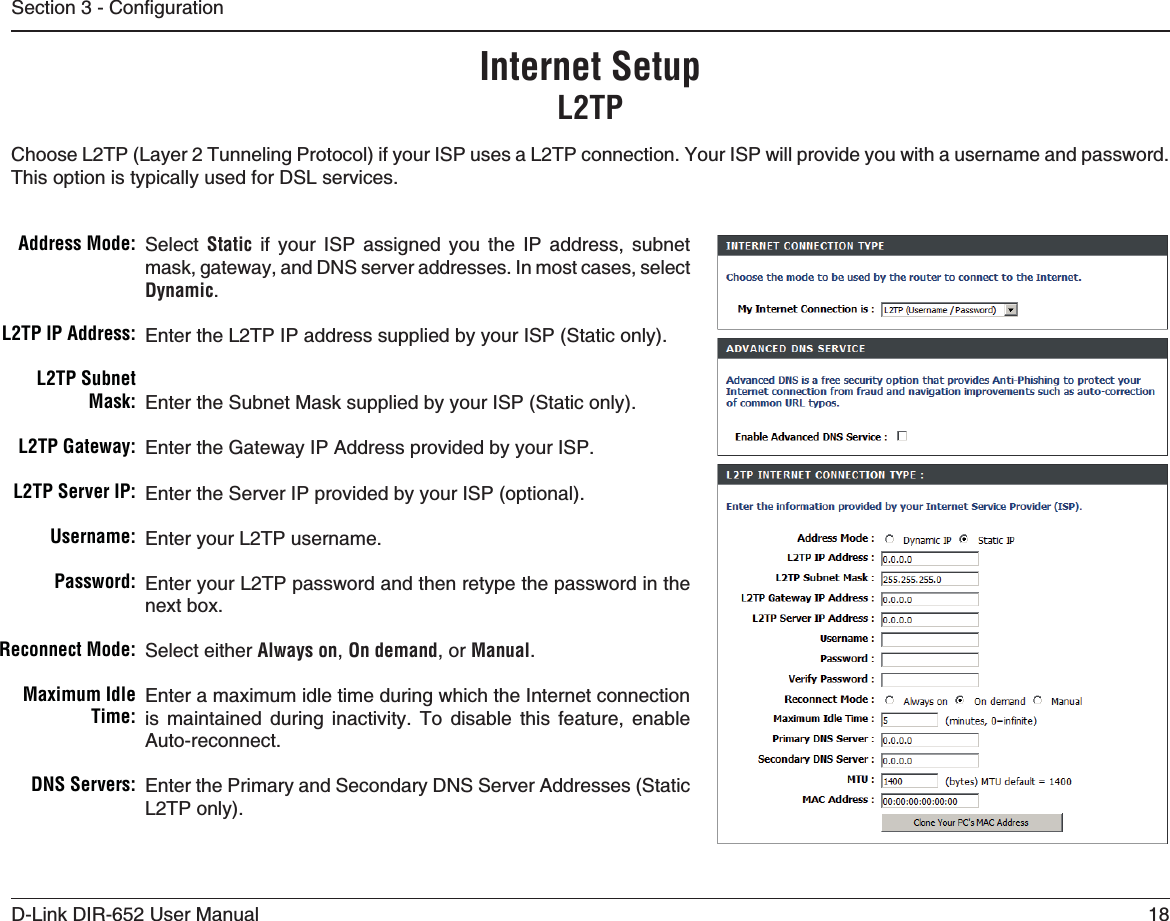 18D-Link DIR-652 User Manual5GEVKQP%QPſIWTCVKQPSelect Static if your ISP assigned you the IP address, subnet mask, gateway, and DNS server addresses. In most cases, select Dynamic.Enter the L2TP IP address supplied by your ISP (Static only).Enter the Subnet Mask supplied by your ISP (Static only).Enter the Gateway IP Address provided by your ISP.Enter the Server IP provided by your ISP (optional).Enter your L2TP username.Enter your L2TP password and then retype the password in the next box.Select either Always on,On demand, or Manual.Enter a maximum idle time during which the Internet connection is maintained during inactivity. To disable this feature, enable Auto-reconnect.Enter the Primary and Secondary DNS Server Addresses (Static L2TP only).!DDRESS-ODE,40)0!DDRESS,403UBNET-ASK,40&apos;ATEWAY,403ERVER)05SERNAME0ASSWORD2ECONNECT-ODEMaximum Idle 4IME$.33ERVERS)NTERNET3ETUP,40Choose L2TP (Layer 2 Tunneling Protocol) if your ISP uses a L2TP connection. Your ISP will provide you with a username and password. This option is typically used for DSL services. 