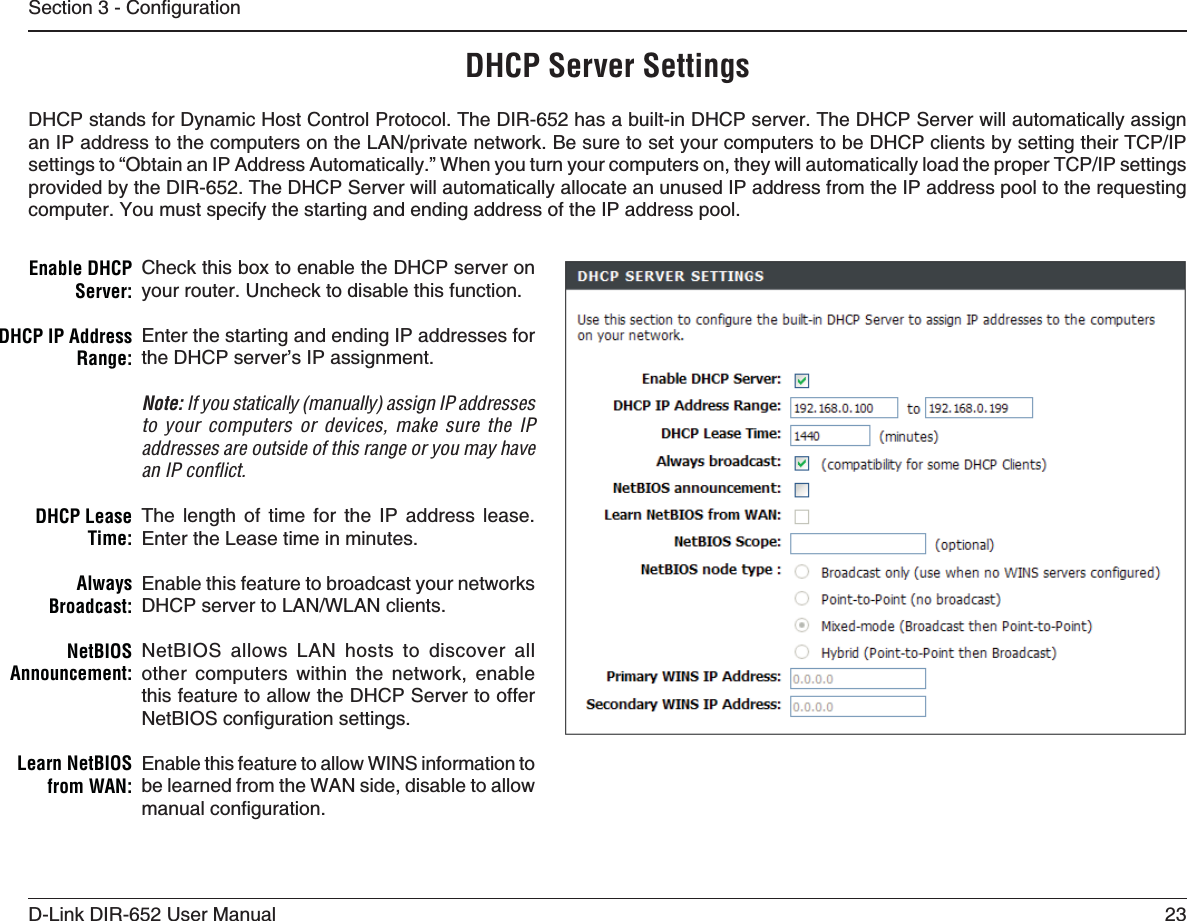 23D-Link DIR-652 User Manual5GEVKQP%QPſIWTCVKQPDHCP Server SettingsDHCP stands for Dynamic Host Control Protocol. The DIR-652 has a built-in DHCP server. The DHCP Server will automatically assign CP+2CFFTGUUVQVJGEQORWVGTUQPVJG.#0RTKXCVGPGVYQTM$GUWTGVQUGV[QWTEQORWVGTUVQDG&amp;*%2ENKGPVUD[UGVVKPIVJGKT6%2+2UGVVKPIUVQő1DVCKPCP+2#FFTGUU#WVQOCVKECNN[Œ9JGP[QWVWTP[QWTEQORWVGTUQPVJG[YKNNCWVQOCVKECNN[NQCFVJGRTQRGT6%2+2UGVVKPIUprovided by the DIR-652. The DHCP Server will automatically allocate an unused IP address from the IP address pool to the requesting computer. You must specify the starting and ending address of the IP address pool.Check this box to enable the DHCP server on your router. Uncheck to disable this function.Enter the starting and ending IP addresses for the DHCP server’s IP assignment.Note: If you statically (manually) assign IP addresses to your computers or devices, make sure the IP addresses are outside of this range or you may have an IP conﬂict. The length of time for the IP address lease. Enter the Lease time in minutes.Enable this feature to broadcast your networks &amp;*%2UGTXGTVQ.#09.#0ENKGPVUNetBIOS allows LAN hosts to discover all other computers within the network, enable this feature to allow the DHCP Server to offer 0GV$+15EQPſIWTCVKQPUGVVKPIUEnable this feature to allow WINS information to be learned from the WAN side, disable to allow OCPWCNEQPſIWTCVKQPEnable DHCP 3ERVERDHCP IP Address 2ANGEDHCP Lease 4IMEAlways&quot;ROADCASTNetBIOS!NNOUNCEMENTLearn NetBIOS FROM7!.