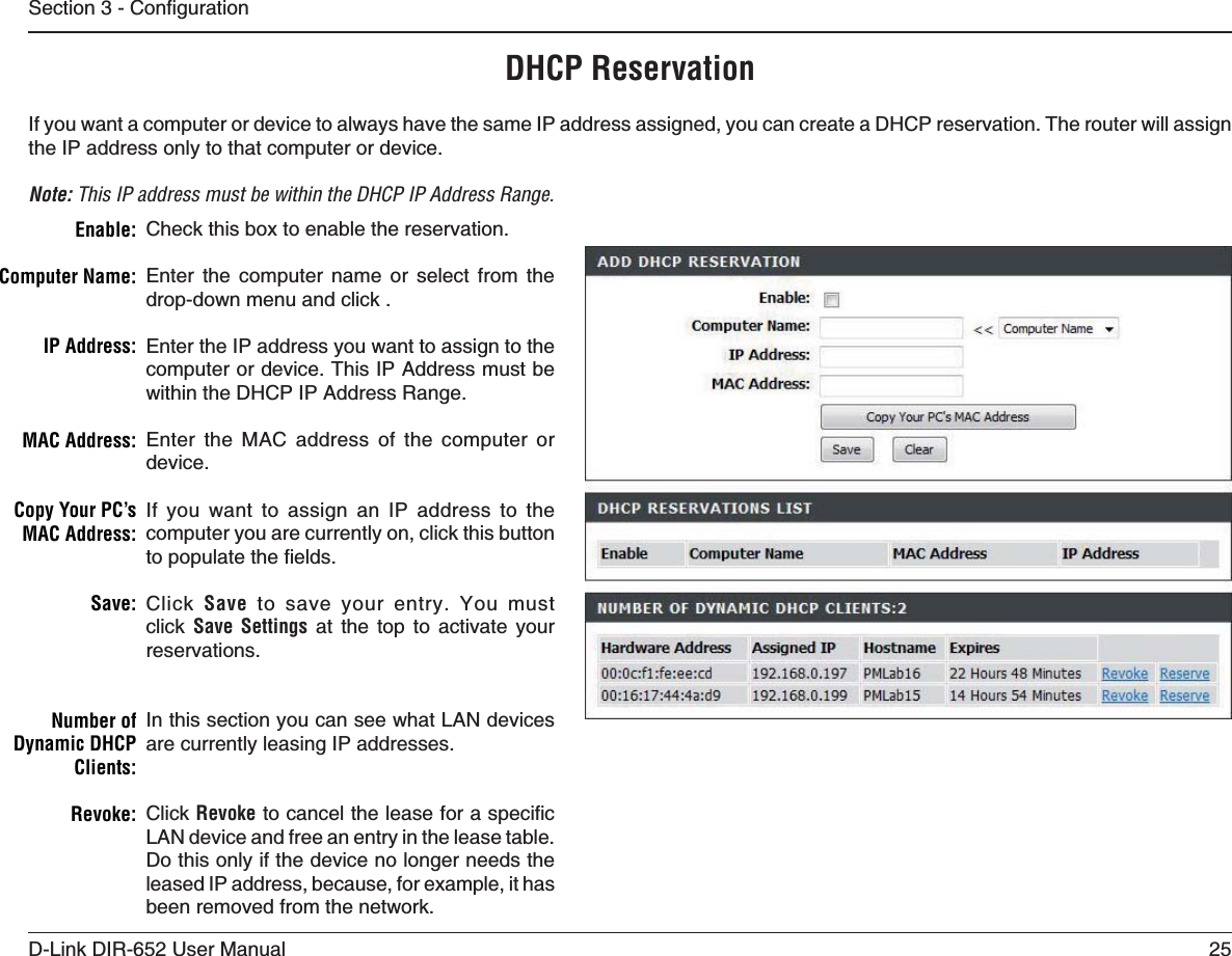 25D-Link DIR-652 User Manual5GEVKQP%QPſIWTCVKQPDHCP ReservationIf you want a computer or device to always have the same IP address assigned, you can create a DHCP reservation. The router will assign the IP address only to that computer or device. Note: This IP address must be within the DHCP IP Address Range.Check this box to enable the reservation.Enter the computer name or select from the drop-down menu and click .Enter the IP address you want to assign to the computer or device. This IP Address must be within the DHCP IP Address Range.Enter the MAC address of the computer or device.If you want to assign an IP address to the computer you are currently on, click this button VQRQRWNCVGVJGſGNFUClick  Save to save your entry. You must click Save Settings at the top to activate your reservations.In this section you can see what LAN devices are currently leasing IP addresses.Click RevokeVQECPEGNVJGNGCUGHQTCURGEKſELAN device and free an entry in the lease table. Do this only if the device no longer needs the leased IP address, because, for example, it has been removed from the network.%NABLE#OMPUTER.AME)0!DDRESS-!#!DDRESS#OPY9OUR0#S-!#!DDRESS3AVENumber of Dynamic DHCP #LIENTS2EVOKE