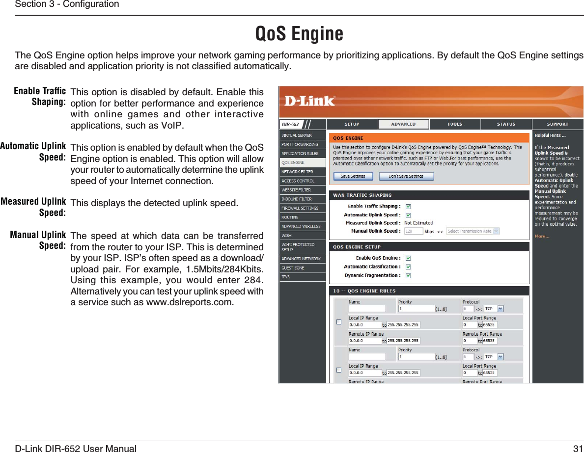 31D-Link DIR-652 User Manual5GEVKQP%QPſIWTCVKQPQoS EngineThis option is disabled by default. Enable this option for better performance and experience with online games and other interactive applications, such as VoIP.This option is enabled by default when the QoS Engine option is enabled. This option will allow your router to automatically determine the uplink speed of your Internet connection.This displays the detected uplink speed.The speed at which data can be transferred from the router to your ISP. This is determined D[[QWT+52+52ŏUQHVGPURGGFCUCFQYPNQCFWRNQCF RCKT (QT GZCORNG /DKVU-DKVUUsing this example, you would enter 284. Alternatively you can test your uplink speed with a service such as www.dslreports.com.Enable Trafﬁc 3HAPING!UTOMATIC5PLINK3PEED-EASURED5PLINK3PEED-ANUAL5PLINK3PEEDThe QoS Engine option helps improve your network gaming performance by prioritizing applications. By default the QoS Engine settings CTGFKUCDNGFCPFCRRNKECVKQPRTKQTKV[KUPQVENCUUKſGFCWVQOCVKECNN[