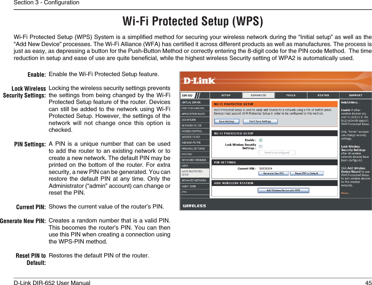 45D-Link DIR-652 User Manual5GEVKQP%QPſIWTCVKQP7I&amp;I0ROTECTED3ETUP703Enable the Wi-Fi Protected Setup feature. Locking the wireless security settings prevents the settings from being changed by the Wi-Fi Protected Setup feature of the router. Devices can still be added to the network using Wi-Fi Protected Setup. However, the settings of the network will not change once this option is checked.A PIN is a unique number that can be used to add the router to an existing network or to create a new network. The default PIN may be printed on the bottom of the router. For extra security, a new PIN can be generated. You can restore the default PIN at any time. Only the Administrator (“admin” account) can change or reset the PIN. Shows the current value of the router’s PIN. Creates a random number that is a valid PIN. This becomes the router’s PIN. You can then use this PIN when creating a connection using the WPS-PIN method. Restores the default PIN of the router. %NABLELock Wireless 3ECURITY3ETTINGS0).3ETTINGS#URRENT0).&apos;ENERATE.EW0).Reset PIN to $EFAULT9K(K2TQVGEVGF5GVWR9255[UVGOKUCUKORNKſGFOGVJQFHQTUGEWTKPI[QWTYKTGNGUUPGVYQTMFWTKPIVJGő+PKVKCNUGVWRŒCUYGNNCUVJGő#FF0GY&amp;GXKEGŒRTQEGUUGU6JG9K(K#NNKCPEG9(#JCUEGTVKſGFKVCETQUUFKHHGTGPVRTQFWEVUCUYGNNCUOCPWHCEVWTGU6JGRTQEGUUKUjust as easy, as depressing a button for the Push-Button Method or correctly entering the 8-digit code for the PIN code Method.  The time TGFWEVKQPKPUGVWRCPFGCUGQHWUGCTGSWKVGDGPGſEKCNYJKNGVJGJKIJGUVYKTGNGUU5GEWTKV[UGVVKPIQH92#KUCWVQOCVKECNN[WUGF