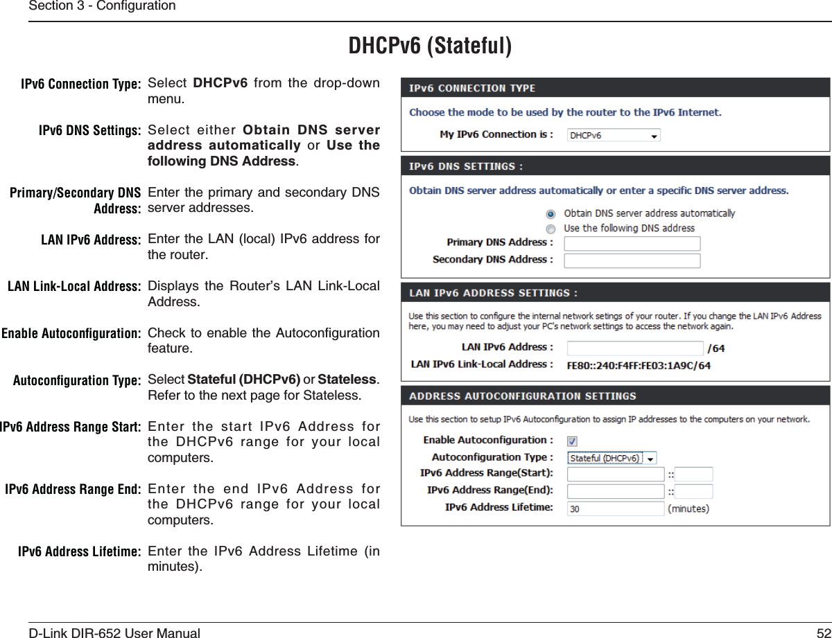 52D-Link DIR-652 User Manual5GEVKQP%QPſIWTCVKQP$(#0V3TATEFULSelect  DHCPv6 from the drop-down menu.Select either Obtain DNS server address automatically or Use the HQNNQYKPI&amp;05#FFTGUU.Enter the primary and secondary DNS server addresses. Enter the LAN (local) IPv6 address for the router. Displays the Router’s LAN Link-Local Address.%JGEMVQ GPCDNGVJG#WVQEQPſIWTCVKQPfeature.Select Stateful (DHCPv6) or Stateless.Refer to the next page for Stateless.Enter the start IPv6 Address for the DHCPv6 range for your local computers.Enter the end IPv6 Address for the DHCPv6 range for your local computers.Enter the IPv6 Address Lifetime (in minutes).)0V#ONNECTION4YPE)0V$.33ETTINGS0RIMARY3ECONDARY$.3!DDRESS,!.)0V!DDRESS,!.,INK,OCAL!DDRESS%NABLE!UTOCONlGURATION!UTOCONlGURATION4YPE)0V!DDRESS2ANGE3TART)0V!DDRESS2ANGE%ND)0V!DDRESS,IFETIME