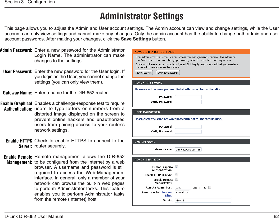 62D-Link DIR-652 User Manual5GEVKQP%QPſIWTCVKQPAdministrator SettingsThis page allows you to adjust the Admin and User account settings. The Admin account can view and change settings, while the User account can only view settings and cannot make any changes. Only the admin account has the ability to change both admin and user account passwords. After making your changes, click the 5CXG5GVVKPIU button.Enter a new password for the Administrator Login Name. The administrator can make changes to the settings.Enter the new password for the User login. If you login as the User, you cannot change the settings (you can only view them).Enter a name for the DIR-652 router.Enables a challenge-response test to require users to type letters or numbers from a distorted image displayed on the screen to prevent online hackers and unauthorized users from gaining access to your router’s network settings.Check to enable HTTPS to connect to the router securely.Remote management allows the DIR-652 VQDGEQPſIWTGFHTQOVJG+PVGTPGVD[CYGDbrowser. A username and password is still required to access the Web-Management interface. In general, only a member of your network can browse the built-in web pages to perform Administrator tasks. This feature enables you to perform Administrator tasks from the remote (Internet) host.!DMIN0ASSWORD5SER0ASSWORD&apos;ATEWAY.AME%NABLE&apos;RAPHICAL!UTHENTICATIONEnable HTTPS 3ERVEREnable Remote -ANAGEMENT