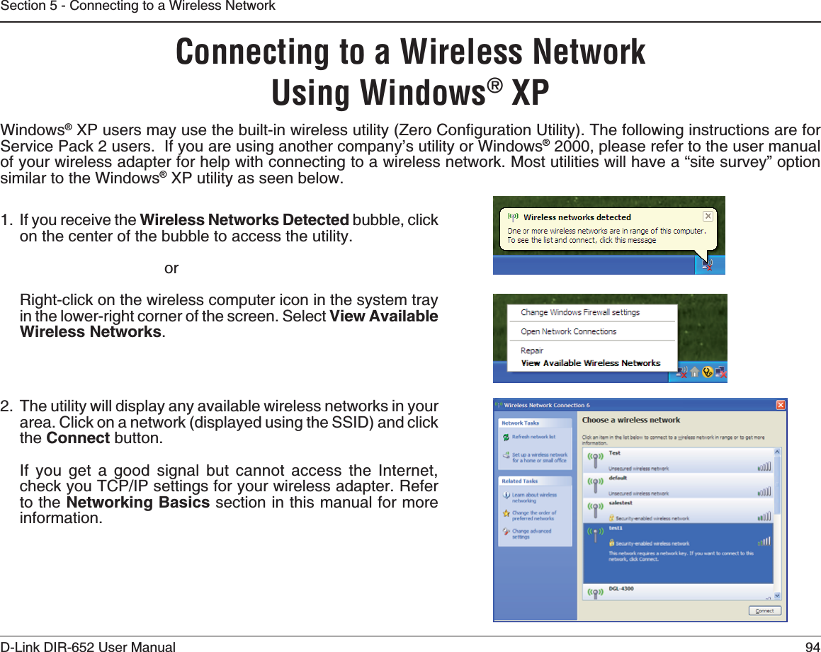94D-Link DIR-652 User ManualSection 5 - Connecting to a Wireless NetworkConnecting to a Wireless NetworkUsing Windows® XPWindows®:2WUGTUOC[WUGVJGDWKNVKPYKTGNGUUWVKNKV[&lt;GTQ%QPſIWTCVKQP7VKNKV[6JGHQNNQYKPIKPUVTWEVKQPUCTGHQTService Pack 2 users.  If you are using another company’s utility or Windows® 2000, please refer to the user manual of your wireless adapter for help with connecting to a wireless network. Most utilities will have a “site survey” option similar to the Windows® XP utility as seen below.1. If you receive the Wireless Networks Detected bubble, click on the center of the bubble to access the utility.     orRight-click on the wireless computer icon in the system tray in the lower-right corner of the screen. Select View Available Wireless Networks.2. The utility will display any available wireless networks in your area. Click on a network (displayed using the SSID) and click the Connect button.If you get a good signal but cannot access the Internet, EJGEM[QW6%2+2UGVVKPIUHQT[QWTYKTGNGUUCFCRVGT4GHGTto the 0GVYQTMKPI$CUKEU section in this manual for more information.