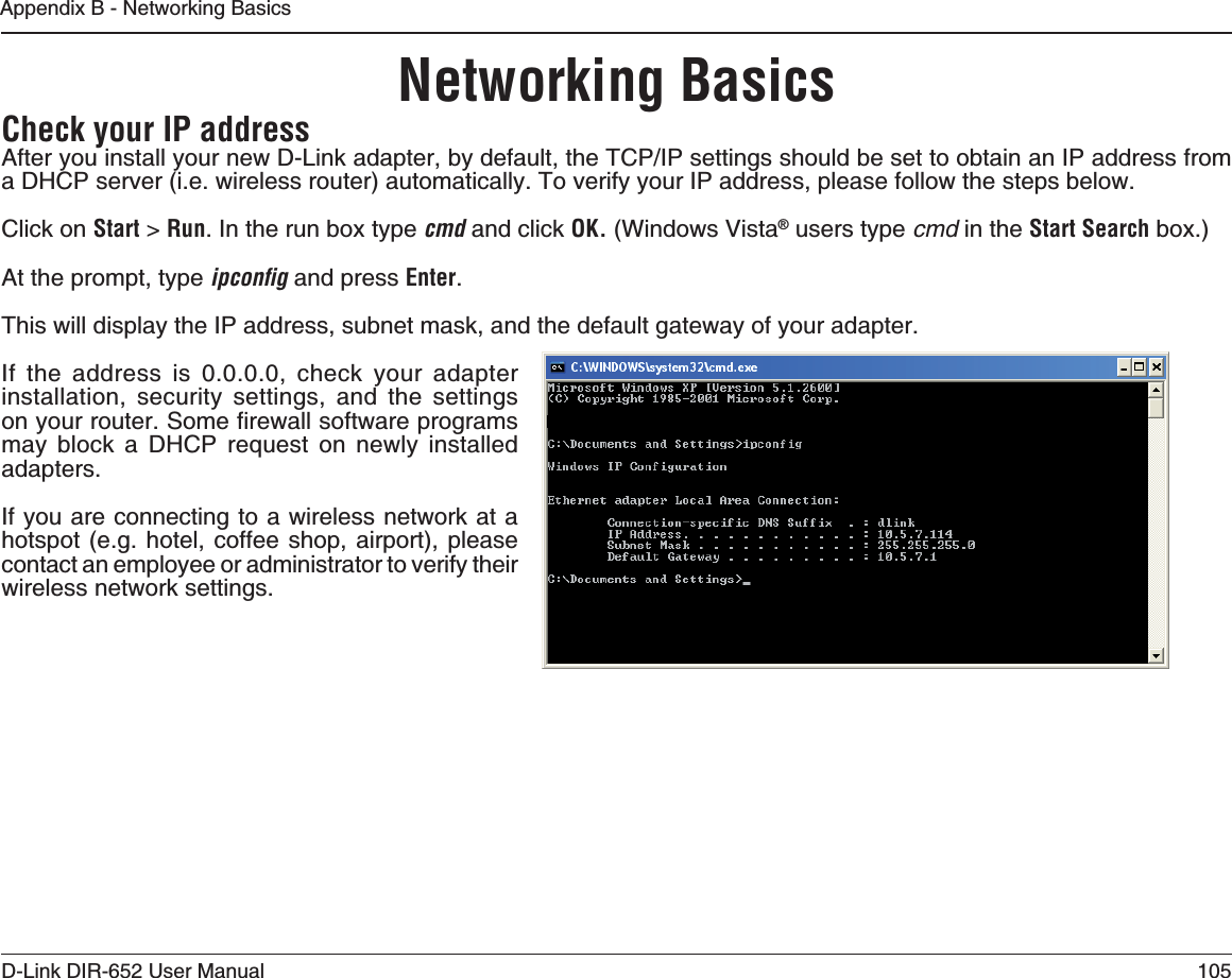 105D-Link DIR-652 User ManualAppendix B - Networking BasicsNetworking Basics#HECKYOUR)0ADDRESS#HVGT[QWKPUVCNN[QWTPGY&amp;.KPMCFCRVGTD[FGHCWNVVJG6%2+2UGVVKPIUUJQWNFDGUGVVQQDVCKPCP+2CFFTGUUHTQOa DHCP server (i.e. wireless router) automatically. To verify your IP address, please follow the steps below.Click on Start &gt; Run. In the run box type cmd and click /+ (Windows Vista® users type cmd in the 3TART3EARCH box.)At the prompt, type ipconﬁg and press Enter.This will display the IP address, subnet mask, and the default gateway of your adapter.If the address is 0.0.0.0, check your adapter installation, security settings, and the settings QP[QWTTQWVGT5QOGſTGYCNNUQHVYCTGRTQITCOUmay block a DHCP request on newly installed adapters.If you are connecting to a wireless network at a hotspot (e.g. hotel, coffee shop, airport), please contact an employee or administrator to verify their wireless network settings.