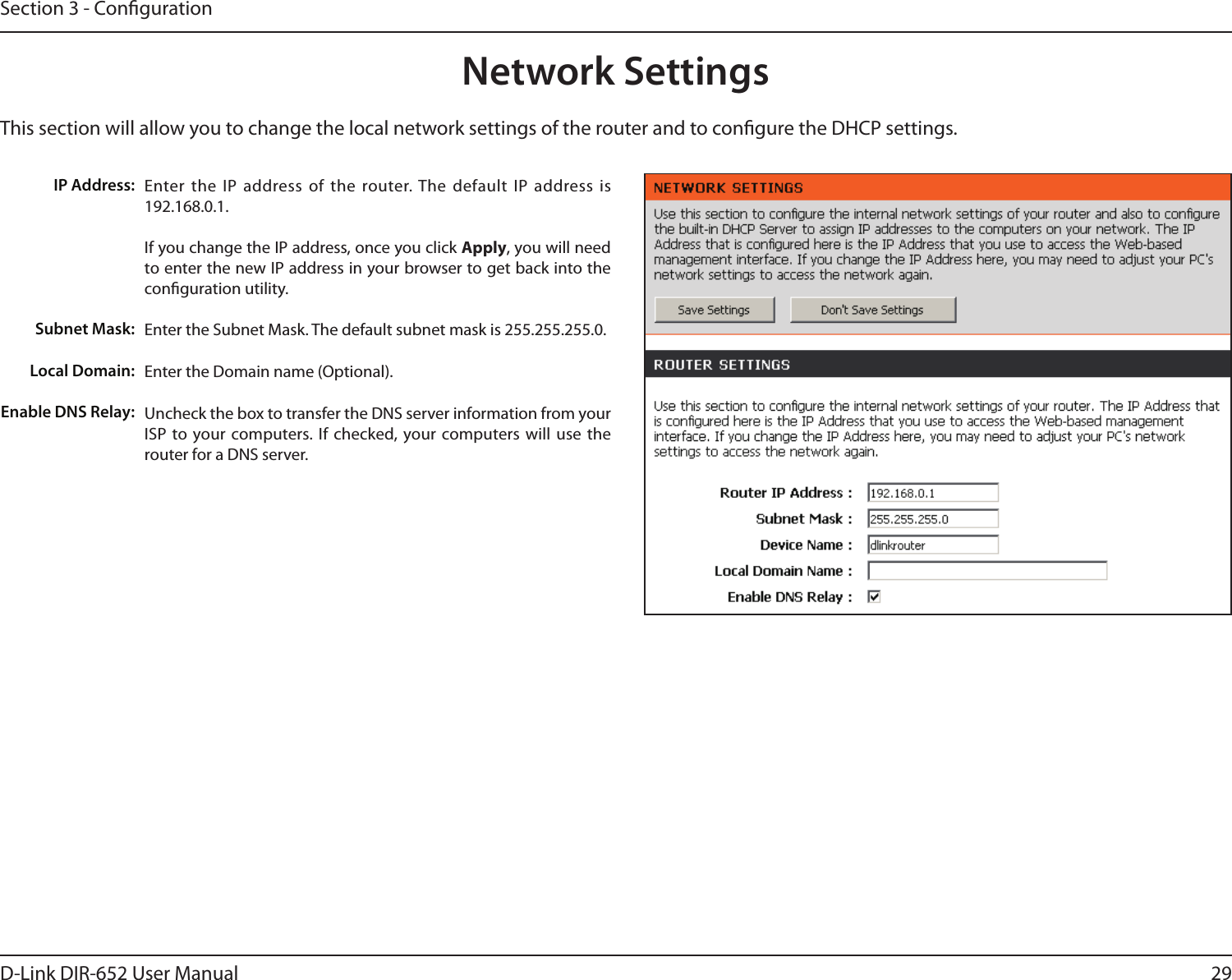 29D-Link DIR-652 User ManualSection 3 - CongurationThis section will allow you to change the local network settings of the router and to congure the DHCP settings.Network SettingsEnter the IP  address of  the  router. The default IP  address is 192.168.0.1.If you change the IP address, once you click Apply, you will need to enter the new IP address in your browser to get back into the conguration utility.Enter the Subnet Mask. The default subnet mask is 255.255.255.0.Enter the Domain name (Optional).Uncheck the box to transfer the DNS server information from your ISP to your computers. If  checked, your computers will  use  the router for a DNS server.IP Address:Subnet Mask:Local Domain:Enable DNS Relay: