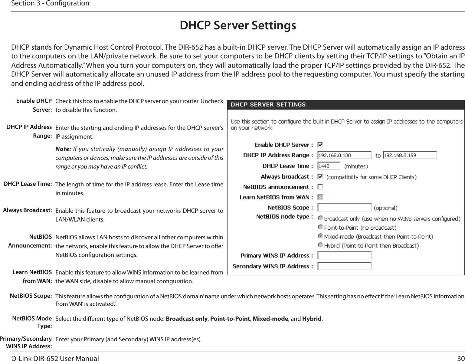 30D-Link DIR-652 User ManualSection 3 - CongurationDHCP Server SettingsDHCP stands for Dynamic Host Control Protocol. The DIR-652 has a built-in DHCP server. The DHCP Server will automatically assign an IP address to the computers on the LAN/private network. Be sure to set your computers to be DHCP clients by setting their TCP/IP settings to “Obtain an IP Address Automatically.” When you turn your computers on, they will automatically load the proper TCP/IP settings provided by the DIR-652. The DHCP Server will automatically allocate an unused IP address from the IP address pool to the requesting computer. You must specify the starting and ending address of the IP address pool.Check this box to enable the DHCP server on your router. Uncheck to disable this function.Enter the starting and ending IP addresses for the DHCP server’s IP assignment.Note: If you statically (manually) assign IP addresses to your computers or devices, make sure the IP addresses are outside of this range or you may have an IP conict. The length of time for the IP address lease. Enter the Lease time in minutes.Enable this feature to broadcast your networks DHCP server to LAN/WLAN clients.NetBIOS allows LAN hosts to discover all other computers within the network, enable this feature to allow the DHCP Server to oer NetBIOS conguration settings.Enable this feature to allow WINS information to be learned from the WAN side, disable to allow manual conguration.This feature allows the conguration of a NetBIOS ‘domain’ name under which network hosts operates. This setting has no eect if the ‘Learn NetBIOS information from WAN’ is activated.”Select the dierent type of NetBIOS node: Broadcast only, Point-to-Point, Mixed-mode, and Hybrid.Enter your Primary (and Secondary) WINS IP address(es).Enable DHCP Server:DHCP IP Address Range:DHCP Lease Time:Always Broadcast:NetBIOS Announcement:Learn NetBIOS from WAN:NetBIOS Scope:NetBIOS Mode Type:Primary/Secondary WINS IP Address: