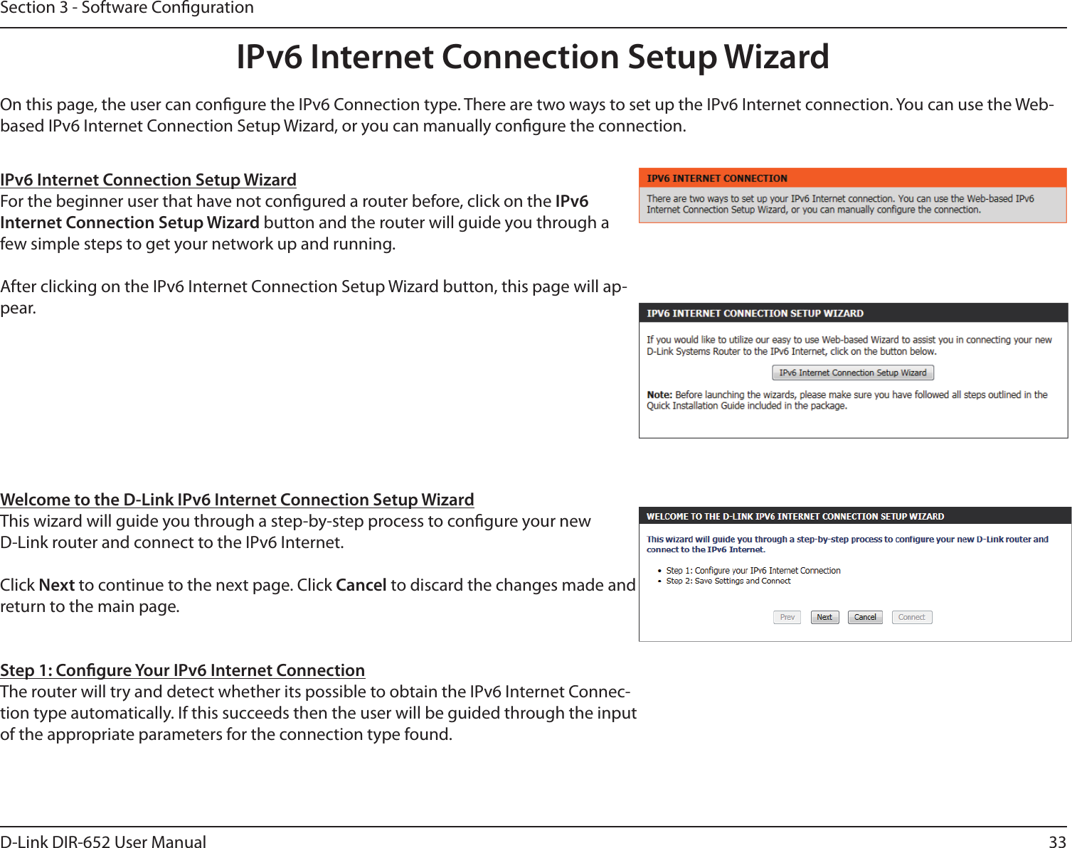 33D-Link DIR-652 User ManualSection 3 - Software CongurationIPv6 Internet Connection Setup WizardOn this page, the user can congure the IPv6 Connection type. There are two ways to set up the IPv6 Internet connection. You can use the Web-based IPv6 Internet Connection Setup Wizard, or you can manually congure the connection.IPv6 Internet Connection Setup WizardFor the beginner user that have not congured a router before, click on the IPv6 Internet Connection Setup Wizard button and the router will guide you through a few simple steps to get your network up and running. After clicking on the IPv6 Internet Connection Setup Wizard button, this page will ap-pear.Welcome to the D-Link IPv6 Internet Connection Setup WizardThis wizard will guide you through a step-by-step process to congure your new D-Link router and connect to the IPv6 Internet.Click Next to continue to the next page. Click Cancel to discard the changes made and return to the main page.Step 1: Congure Your IPv6 Internet ConnectionThe router will try and detect whether its possible to obtain the IPv6 Internet Connec-tion type automatically. If this succeeds then the user will be guided through the input of the appropriate parameters for the connection type found.