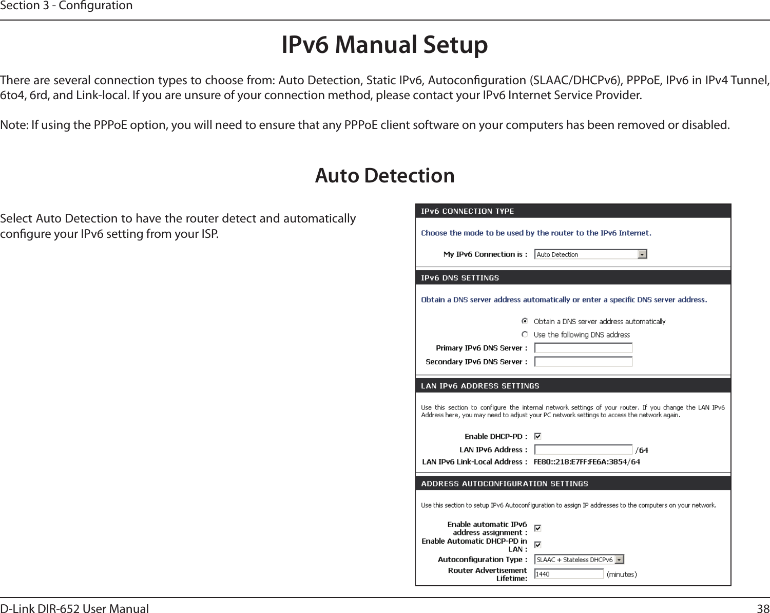 38D-Link DIR-652 User ManualSection 3 - CongurationIPv6 Manual SetupThere are several connection types to choose from: Auto Detection, Static IPv6, Autoconguration (SLAAC/DHCPv6), PPPoE, IPv6 in IPv4 Tunnel, 6to4, 6rd, and Link-local. If you are unsure of your connection method, please contact your IPv6 Internet Service Provider. Note: If using the PPPoE option, you will need to ensure that any PPPoE client software on your computers has been removed or disabled.Auto DetectionSelect Auto Detection to have the router detect and automatically congure your IPv6 setting from your ISP.