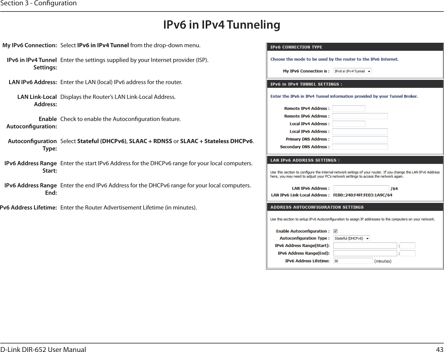 43D-Link DIR-652 User ManualSection 3 - CongurationIPv6 in IPv4 TunnelingSelect IPv6 in IPv4 Tunnel from the drop-down menu.Enter the settings supplied by your Internet provider (ISP). Enter the LAN (local) IPv6 address for the router. Displays the Router’s LAN Link-Local Address.Check to enable the Autoconguration feature.Select Stateful (DHCPv6), SLAAC + RDNSS or SLAAC + Stateless DHCPv6. Enter the start IPv6 Address for the DHCPv6 range for your local computers.Enter the end IPv6 Address for the DHCPv6 range for your local computers.Enter the Router Advertisement Lifetime (in minutes).My IPv6 Connection:IPv6 in IPv4 Tunnel Settings:LAN IPv6 Address:LAN Link-Local Address:Enable Autoconguration:Autoconguration Type:IPv6 Address Range Start:IPv6 Address Range End:Pv6 Address Lifetime:
