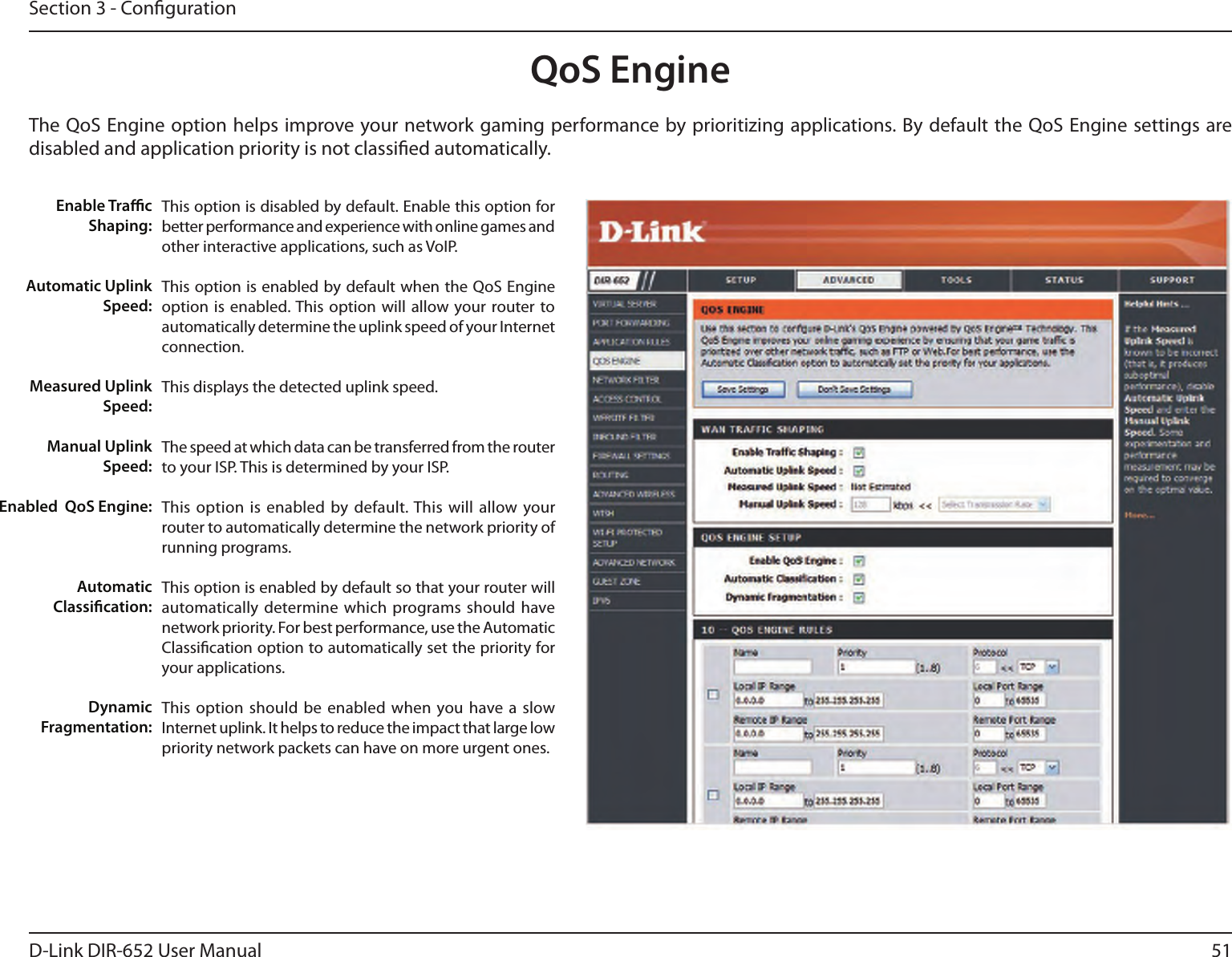 51D-Link DIR-652 User ManualSection 3 - CongurationQoS EngineThe QoS Engine option helps improve your network gaming performance by prioritizing applications. By default the QoS Engine settings are disabled and application priority is not classied automatically.This option is disabled by default. Enable this option for better performance and experience with online games and other interactive applications, such as VoIP.This option is enabled by default when the QoS Engine option is  enabled. This option  will allow your router to automatically determine the uplink speed of your Internet connection.This displays the detected uplink speed.The speed at which data can be transferred from the router to your ISP. This is determined by your ISP. This option is enabled  by default. This will allow  your router to automatically determine the network priority of running programs.This option is enabled by default so that your router will automatically determine which  programs should have network priority. For best performance, use the Automatic Classication option to automatically set the priority for your applications.This option should be  enabled when you have a  slow Internet uplink. It helps to reduce the impact that large low priority network packets can have on more urgent ones.Enable TracShaping:Automatic UplinkSpeed:Measured UplinkSpeed:Manual UplinkSpeed:Enabled  QoS Engine:Automatic Classication:Dynamic Fragmentation: