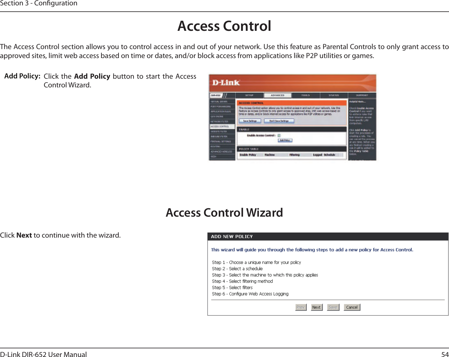 54D-Link DIR-652 User ManualSection 3 - CongurationAccess ControlClick the  Add Policy  button to start the Access Control Wizard. Add Policy:The Access Control section allows you to control access in and out of your network. Use this feature as Parental Controls to only grant access to approved sites, limit web access based on time or dates, and/or block access from applications like P2P utilities or games.Click Next to continue with the wizard.Access Control Wizard