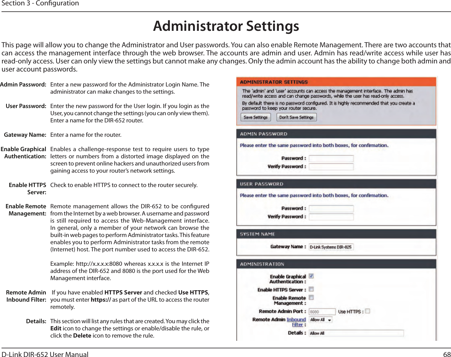 68D-Link DIR-652 User ManualSection 3 - CongurationAdministrator SettingsThis page will allow you to change the Administrator and User passwords. You can also enable Remote Management. There are two accounts that can access the management interface through the web browser. The accounts are admin and user. Admin has read/write access while user has read-only access. User can only view the settings but cannot make any changes. Only the admin account has the ability to change both admin and user account passwords.Enter a new password for the Administrator Login Name. The administrator can make changes to the settings.Enter the new password for the User login. If you login as the User, you cannot change the settings (you can only view them).Enter a name for the DIR-652 router.Enter a name for the router.Enables a challenge-response  test  to require users to type letters or numbers  from  a  distorted  image displayed on the screen to prevent online hackers and unauthorized users from gaining access to your router’s network settings.Check to enable HTTPS to connect to the router securely.Remote management allows the DIR-652  to be congured from the Internet by a web browser. A username and password is still required to access the Web-Management interface. In general, only a member of your network can browse the built-in web pages to perform Administrator tasks. This feature enables you to perform Administrator tasks from the remote (Internet) host. The port number used to access the DIR-652.Example: http://x.x.x.x:8080 whereas x.x.x.x is the Internet IP address of the DIR-652 and 8080 is the port used for the Web Management interface. If you have enabled HTTPS Server and checked Use HTTPS, you must enter https:// as part of the URL to access the router remotely.This section will list any rules that are created. You may click the Edit icon to change the settings or enable/disable the rule, or click the Delete icon to remove the rule.Admin Password:User Password:Gateway Name:Enable Graphical Authentication:Enable HTTPS Server:Enable Remote Management:Remote Admin Inbound Filter:Details: