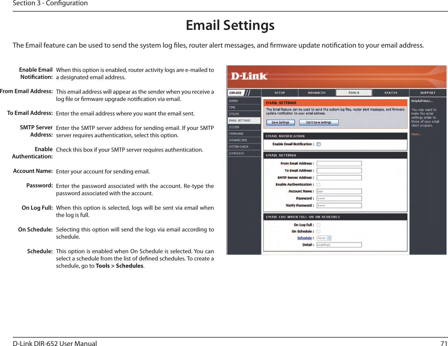 71D-Link DIR-652 User ManualSection 3 - CongurationEmail SettingsThe Email feature can be used to send the system log les, router alert messages, and rmware update notication to your email address. Enable Email Notication: From Email Address:To Email Address:SMTP Server Address:Enable Authentication:Account Name:Password:On Log Full:On Schedule:Schedule:When this option is enabled, router activity logs are e-mailed to a designated email address.This email address will appear as the sender when you receive a log le or rmware upgrade notication via email.Enter the email address where you want the email sent. Enter the SMTP server address for sending email. If your SMTP server requires authentication, select this option.Check this box if your SMTP server requires authentication. Enter your account for sending email.Enter the password associated with the account. Re-type the password associated with the account.When this option is selected, logs will be sent via email when the log is full.Selecting this option will send the logs via email according to schedule.This option is enabled when On Schedule is selected. You can select a schedule from the list of dened schedules. To create a schedule, go to Tools &gt; Schedules.
