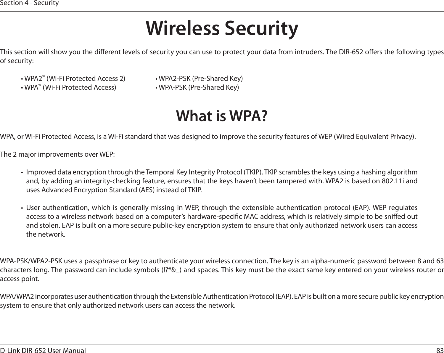 83D-Link DIR-652 User ManualSection 4 - SecurityWireless SecurityThis section will show you the dierent levels of security you can use to protect your data from intruders. The DIR-652 oers the following types of security:• WPA2™ (Wi-Fi Protected Access 2)     • WPA2-PSK (Pre-Shared Key)• WPA™ (Wi-Fi Protected Access)    • WPA-PSK (Pre-Shared Key)What is WPA?WPA, or Wi-Fi Protected Access, is a Wi-Fi standard that was designed to improve the security features of WEP (Wired Equivalent Privacy).  The 2 major improvements over WEP: •  Improved data encryption through the Temporal Key Integrity Protocol (TKIP). TKIP scrambles the keys using a hashing algorithm and, by adding an integrity-checking feature, ensures that the keys haven’t been tampered with. WPA2 is based on 802.11i and uses Advanced Encryption Standard (AES) instead of TKIP.•  User authentication,  which  is  generally  missing  in WEP, through the  extensible authentication protocol (EAP). WEP  regulates access to a wireless network based on a computer’s hardware-specic MAC address, which is relatively simple to be snied out and stolen. EAP is built on a more secure public-key encryption system to ensure that only authorized network users can access the network.WPA-PSK/WPA2-PSK uses a passphrase or key to authenticate your wireless connection. The key is an alpha-numeric password between 8 and 63 characters long. The password can include symbols (!?*&amp;_) and spaces. This key must be the exact same key entered on your wireless router or access point.WPA/WPA2 incorporates user authentication through the Extensible Authentication Protocol (EAP). EAP is built on a more secure public key encryption system to ensure that only authorized network users can access the network.