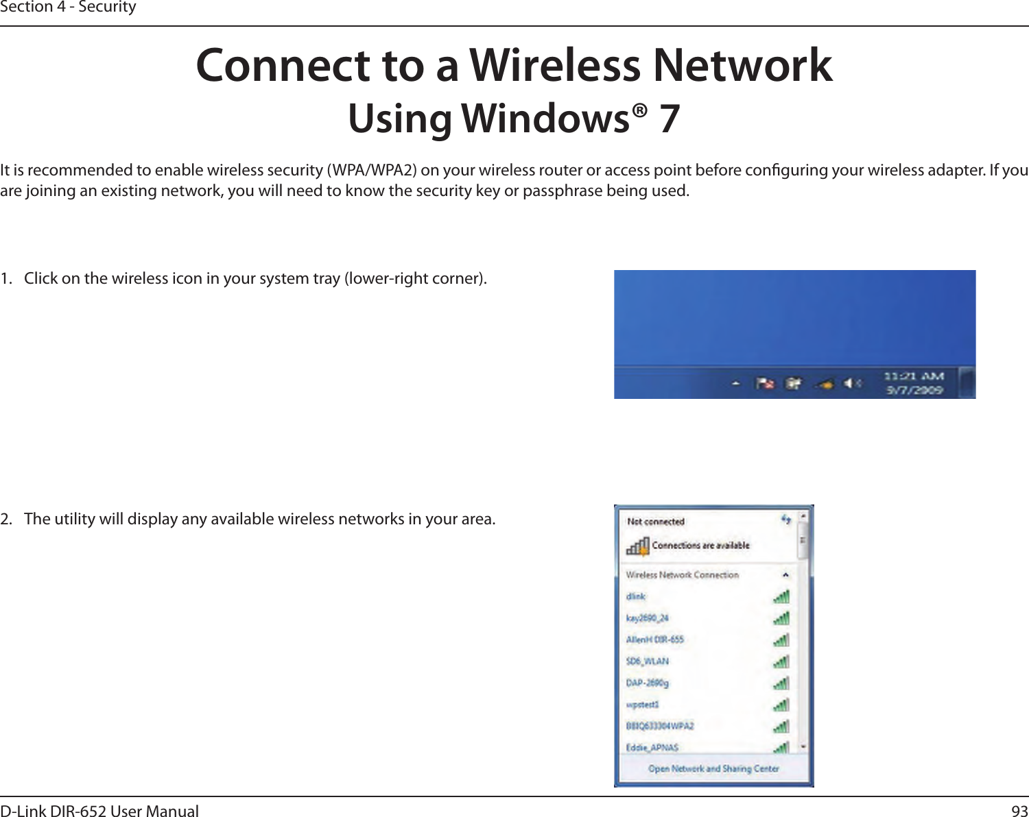 93D-Link DIR-652 User ManualSection 4 - SecurityConnect to a Wireless NetworkUsing Windows® 7It is recommended to enable wireless security (WPA/WPA2) on your wireless router or access point before conguring your wireless adapter. If you are joining an existing network, you will need to know the security key or passphrase being used.1.  Click on the wireless icon in your system tray (lower-right corner).2.  The utility will display any available wireless networks in your area.