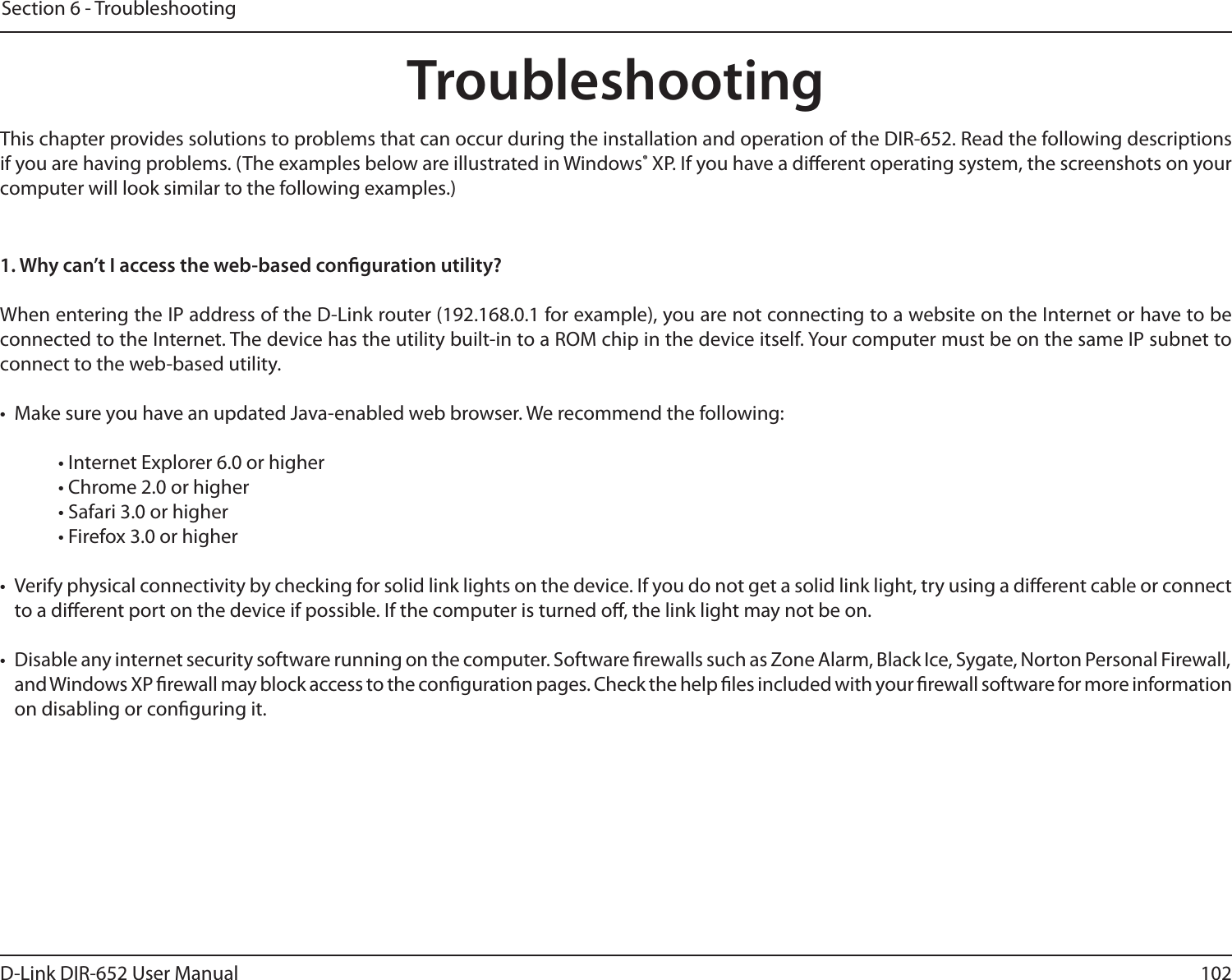 102D-Link DIR-652 User ManualSection 6 - TroubleshootingTroubleshootingThis chapter provides solutions to problems that can occur during the installation and operation of the DIR-652. Read the following descriptions if you are having problems. (The examples below are illustrated in Windows® XP. If you have a dierent operating system, the screenshots on your computer will look similar to the following examples.)1. Why can’t I access the web-based conguration utility?When entering the IP address of the D-Link router (192.168.0.1 for example), you are not connecting to a website on the Internet or have to be connected to the Internet. The device has the utility built-in to a ROM chip in the device itself. Your computer must be on the same IP subnet to connect to the web-based utility. •  Make sure you have an updated Java-enabled web browser. We recommend the following: • Internet Explorer 6.0 or higher • Chrome 2.0 or higher • Safari 3.0 or higher • Firefox 3.0 or higher •  Verify physical connectivity by checking for solid link lights on the device. If you do not get a solid link light, try using a dierent cable or connect to a dierent port on the device if possible. If the computer is turned o, the link light may not be on.•  Disable any internet security software running on the computer. Software rewalls such as Zone Alarm, Black Ice, Sygate, Norton Personal Firewall, and Windows XP rewall may block access to the conguration pages. Check the help les included with your rewall software for more information on disabling or conguring it.
