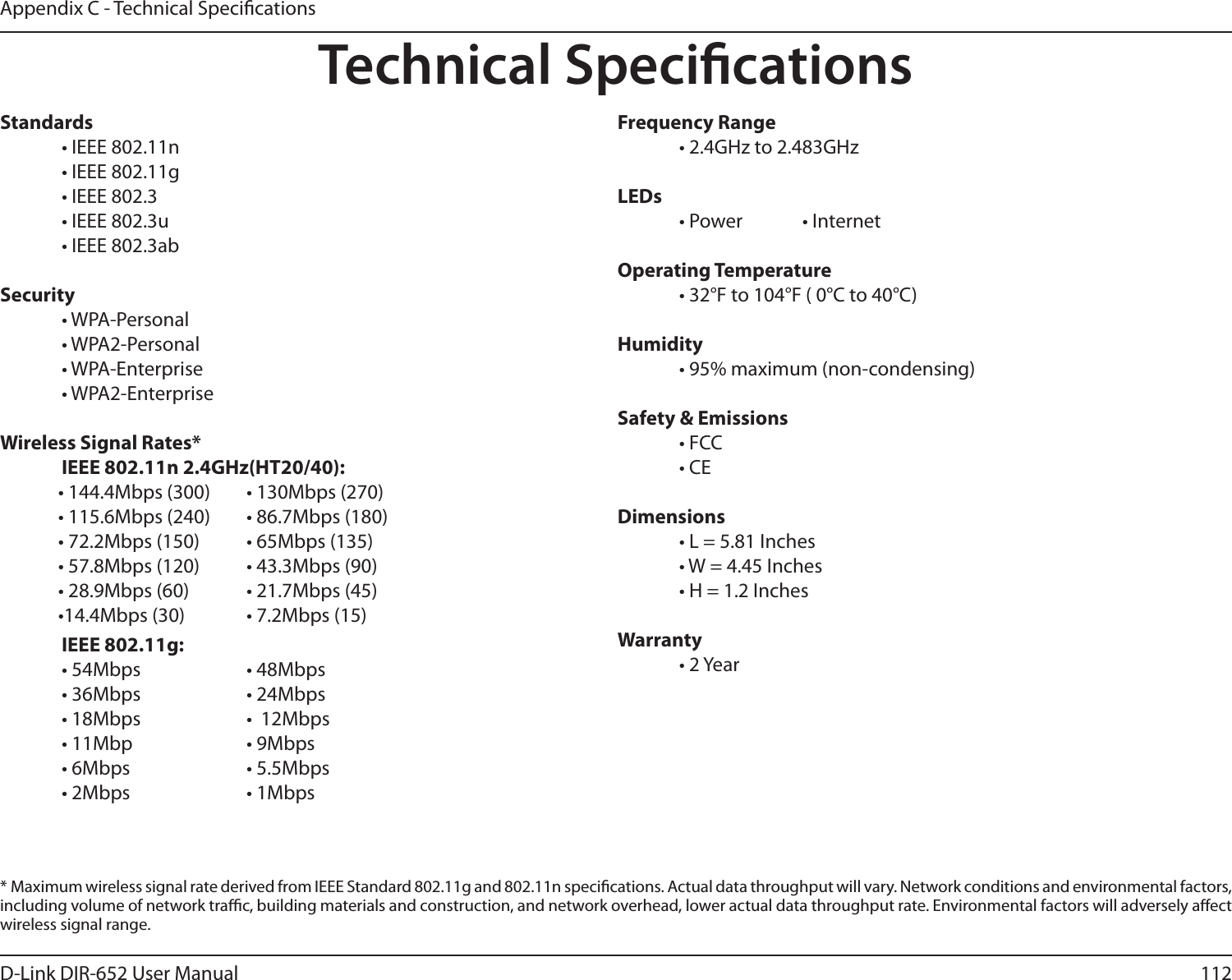 112D-Link DIR-652 User ManualAppendix C - Technical SpecicationsTechnical SpecicationsStandards  • IEEE 802.11n  • IEEE 802.11g  • IEEE 802.3  • IEEE 802.3u  • IEEE 802.3abSecurity  • WPA-Personal  • WPA2-Personal  • WPA-Enterprise  • WPA2-Enterprise Wireless Signal Rates*  IEEE 802.11n 2.4GHz(HT20/40):• 144.4Mbps (300)     • 130Mbps (270)• 115.6Mbps (240)      • 86.7Mbps (180)• 72.2Mbps (150)       • 65Mbps (135)• 57.8Mbps (120)       • 43.3Mbps (90)• 28.9Mbps (60)  • 21.7Mbps (45)•14.4Mbps (30)  • 7.2Mbps (15)  IEEE 802.11g:  • 54Mbps            • 48Mbps   • 36Mbps      • 24Mbps   • 18Mbps    •  12Mbps   • 11Mbp    • 9Mbps  • 6Mbps      • 5.5Mbps  • 2Mbps      • 1Mbps        Frequency Range  • 2.4GHz to 2.483GHzLEDs  • Power   • Internet     Operating Temperature  • 32°F to 104°F ( 0°C to 40°C)Humidity  • 95% maximum (non-condensing)Safety &amp; Emissions  • FCC  • CEDimensions  • L = 5.81 Inches  • W = 4.45 Inches  • H = 1.2 InchesWarranty  • 2 Year*  Maximum wireless signal rate derived from IEEE Standard 802.11g and 802.11n specications. Actual data throughput will vary. Network conditions and environmental factors, including volume of network trac, building materials and construction, and network overhead, lower actual data throughput rate. Environmental factors will adversely aect wireless signal range.