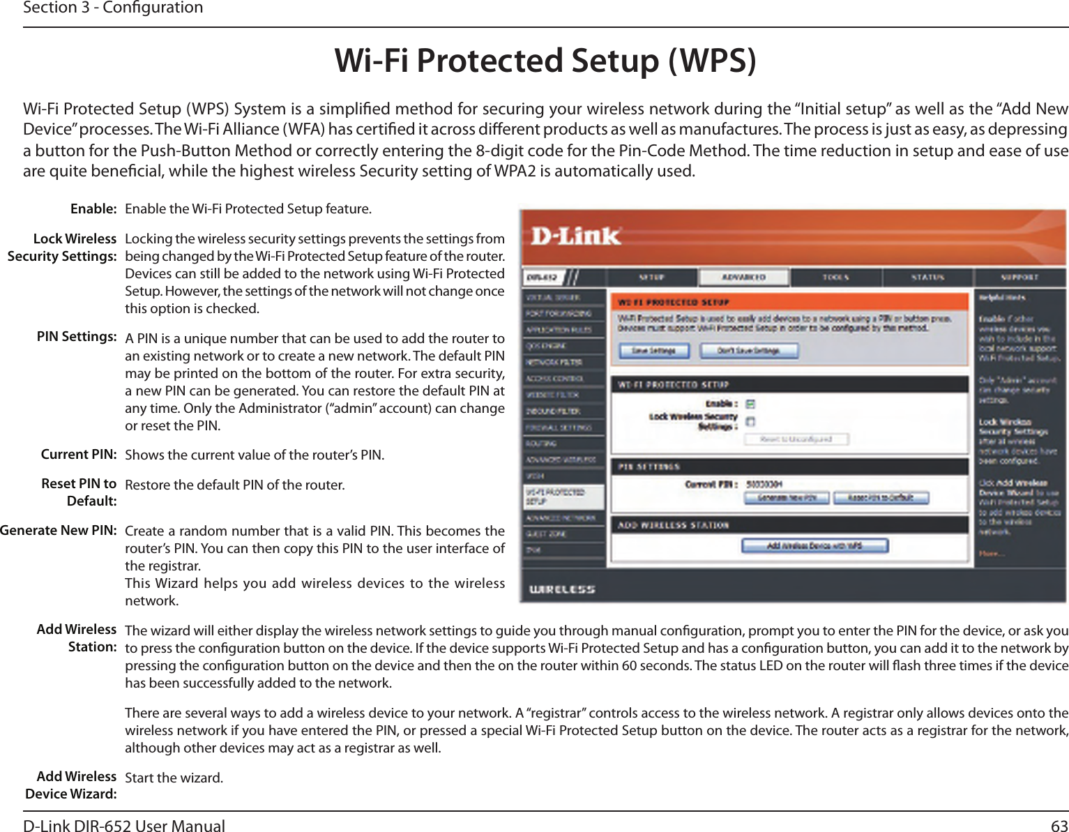 63D-Link DIR-652 User ManualSection 3 - CongurationWi-Fi Protected Setup (WPS)Enable the Wi-Fi Protected Setup feature. Locking the wireless security settings prevents the settings from being changed by the Wi-Fi Protected Setup feature of the router. Devices can still be added to the network using Wi-Fi Protected Setup. However, the settings of the network will not change once this option is checked.A PIN is a unique number that can be used to add the router to an existing network or to create a new network. The default PIN may be printed on the bottom of the router. For extra security, a new PIN can be generated. You can restore the default PIN at any time. Only the Administrator (“admin” account) can change or reset the PIN. Shows the current value of the router’s PIN. Restore the default PIN of the router. Create a random number that is a valid PIN. This becomes the router’s PIN. You can then copy this PIN to the user interface of the registrar.This Wizard  helps  you add wireless devices to  the  wireless network.The wizard will either display the wireless network settings to guide you through manual conguration, prompt you to enter the PIN for the device, or ask you to press the conguration button on the device. If the device supports Wi-Fi Protected Setup and has a conguration button, you can add it to the network by pressing the conguration button on the device and then the on the router within 60 seconds. The status LED on the router will ash three times if the device has been successfully added to the network.There are several ways to add a wireless device to your network. A “registrar” controls access to the wireless network. A registrar only allows devices onto the wireless network if you have entered the PIN, or pressed a special Wi-Fi Protected Setup button on the device. The router acts as a registrar for the network, although other devices may act as a registrar as well.Start the wizard.Enable:Lock Wireless Security Settings:PIN Settings:Current PIN:Reset PIN to Default:Generate New PIN:Add Wireless Station:Add Wireless Device Wizard:Wi-Fi Protected Setup (WPS) System is a simplied method for securing your wireless network during the “Initial setup” as well as the “Add New Device” processes. The Wi-Fi Alliance (WFA) has certied it across dierent products as well as manufactures. The process is just as easy, as depressing a button for the Push-Button Method or correctly entering the 8-digit code for the Pin-Code Method. The time reduction in setup and ease of use are quite benecial, while the highest wireless Security setting of WPA2 is automatically used.