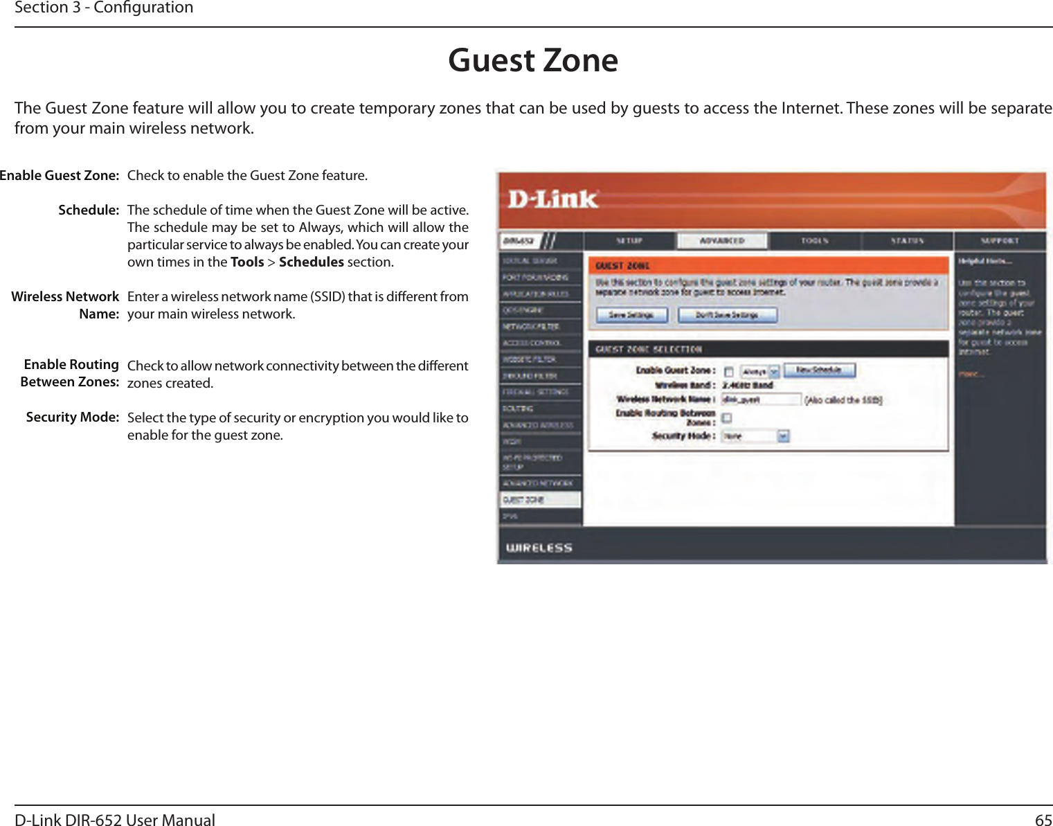 65D-Link DIR-652 User ManualSection 3 - CongurationGuest ZoneCheck to enable the Guest Zone feature. The schedule of time when the Guest Zone will be active. The schedule may be set to Always, which will allow the particular service to always be enabled. You can create your own times in the Tools &gt; Schedules section.Enter a wireless network name (SSID) that is dierent from your main wireless network.Check to allow network connectivity between the dierent zones created. Select the type of security or encryption you would like to enable for the guest zone.  Enable Guest Zone:Schedule:Wireless Network Name:Enable Routing Between Zones:Security Mode:The Guest Zone feature will allow you to create temporary zones that can be used by guests to access the Internet. These zones will be separate from your main wireless network. 