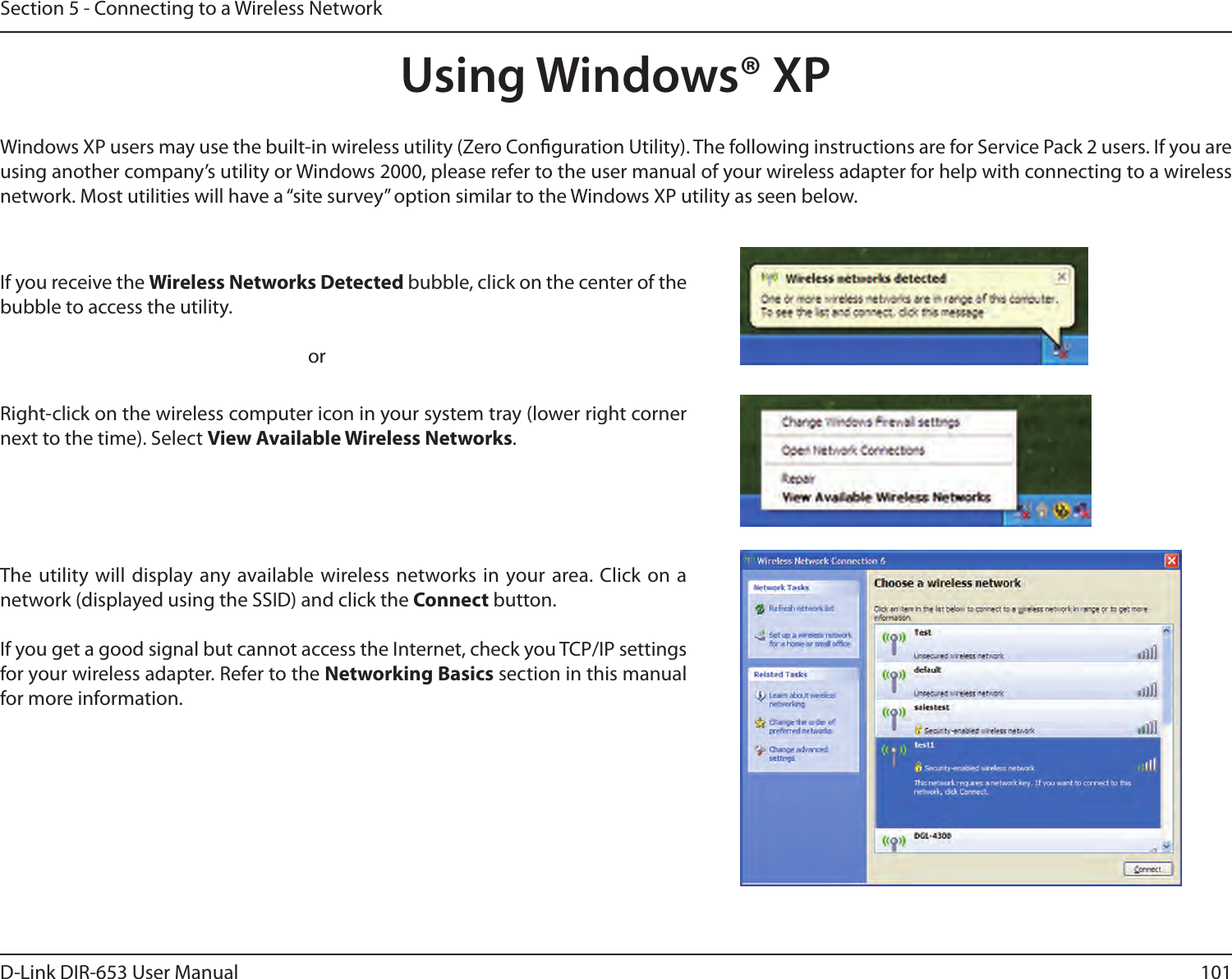 101D-Link DIR-653 User ManualSection 5 - Connecting to a Wireless NetworkUsing Windows® XPWindows XP users may use the built-in wireless utility (Zero Conguration Utility). The following instructions are for Service Pack 2 users. If you are using another company’s utility or Windows 2000, please refer to the user manual of your wireless adapter for help with connecting to a wireless network. Most utilities will have a “site survey” option similar to the Windows XP utility as seen below.Right-click on the wireless computer icon in your system tray (lower right corner next to the time). Select View Available Wireless Networks.If you receive the Wireless Networks Detected bubble, click on the center of the bubble to access the utility.     orThe utility will  display any available wireless networks in your area. Click  on a network (displayed using the SSID) and click the Connect button.If you get a good signal but cannot access the Internet, check you TCP/IP settings for your wireless adapter. Refer to the Networking Basics section in this manual for more information.