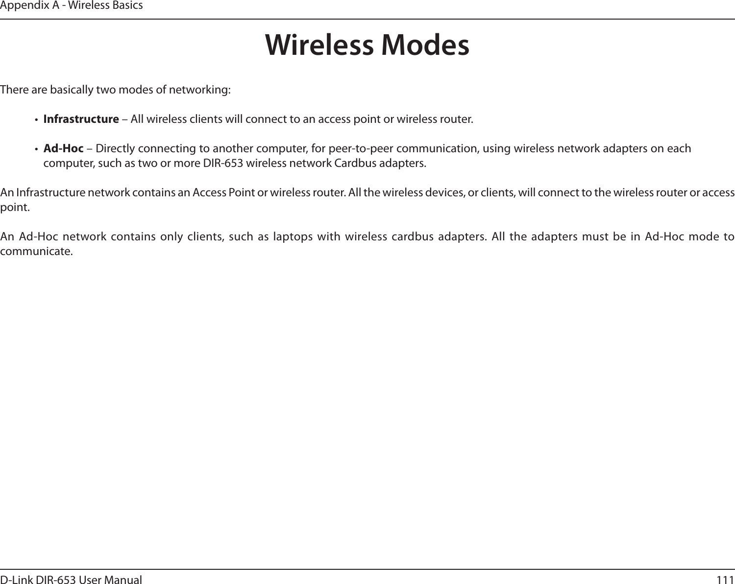 111D-Link DIR-653 User ManualAppendix A - Wireless BasicsThere are basically two modes of networking: •  Infrastructure – All wireless clients will connect to an access point or wireless router.•  Ad-Hoc – Directly connecting to another computer, for peer-to-peer communication, using wireless network adapters on each computer, such as two or more DIR-653 wireless network Cardbus adapters.An Infrastructure network contains an Access Point or wireless router. All the wireless devices, or clients, will connect to the wireless router or access point. An Ad-Hoc network contains only  clients, such as  laptops with wireless cardbus adapters. All the adapters must  be in Ad-Hoc mode  to communicate.Wireless Modes