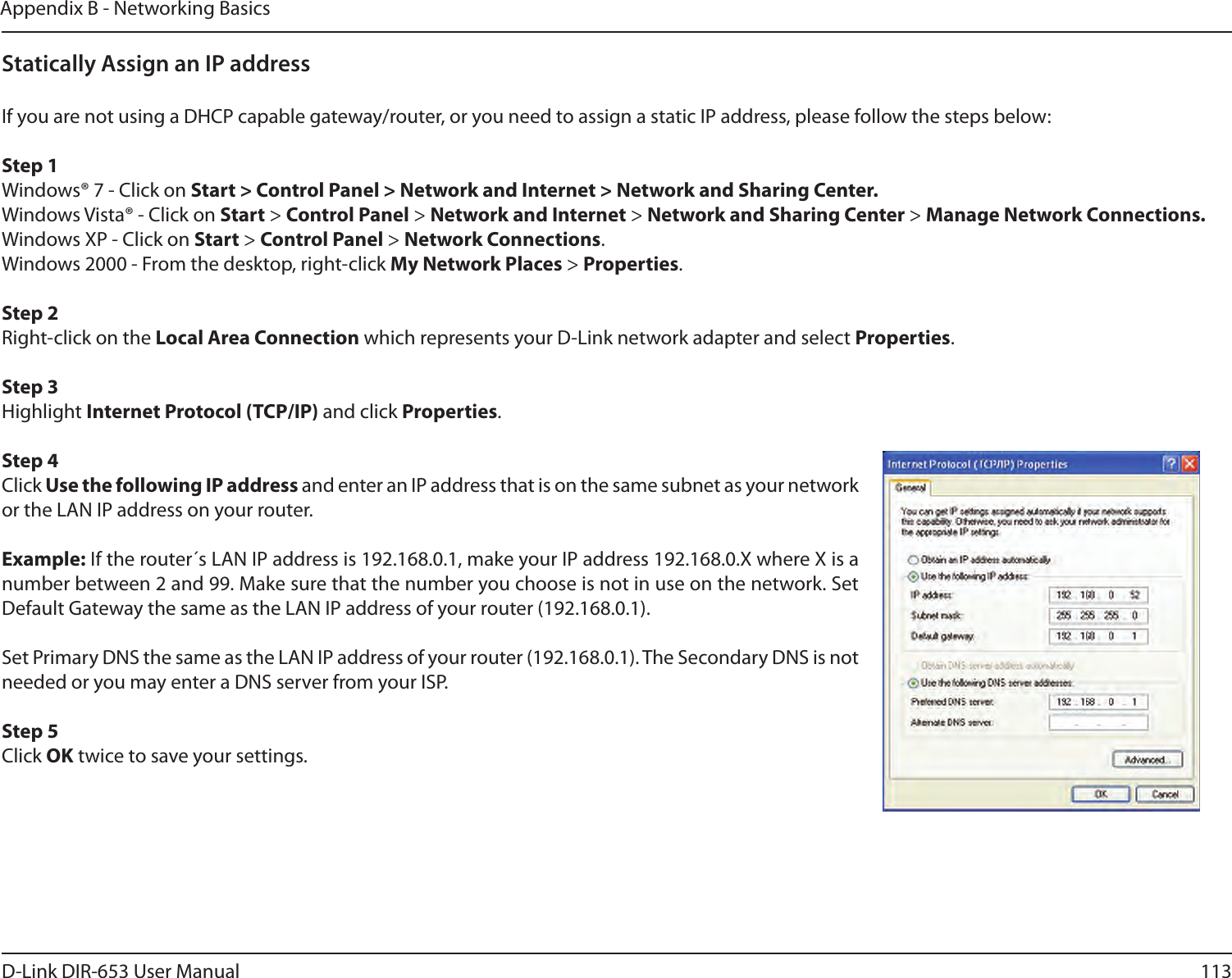 113D-Link DIR-653 User ManualAppendix B - Networking BasicsStatically Assign an IP addressIf you are not using a DHCP capable gateway/router, or you need to assign a static IP address, please follow the steps below:Step 1Windows® 7 - Click on Start &gt; Control Panel &gt; Network and Internet &gt; Network and Sharing Center.Windows Vista® - Click on Start &gt; Control Panel &gt; Network and Internet &gt; Network and Sharing Center &gt; Manage Network Connections.Windows XP - Click on Start &gt; Control Panel &gt; Network Connections.Windows 2000 - From the desktop, right-click My Network Places &gt; Properties.Step 2Right-click on the Local Area Connection which represents your D-Link network adapter and select Properties.Step 3Highlight Internet Protocol (TCP/IP) and click Properties.Step 4Click Use the following IP address and enter an IP address that is on the same subnet as your network or the LAN IP address on your router. Example: If the router´s LAN IP address is 192.168.0.1, make your IP address 192.168.0.X where X is a number between 2 and 99. Make sure that the number you choose is not in use on the network. Set Default Gateway the same as the LAN IP address of your router (192.168.0.1). Set Primary DNS the same as the LAN IP address of your router (192.168.0.1). The Secondary DNS is not needed or you may enter a DNS server from your ISP.Step 5Click OK twice to save your settings.