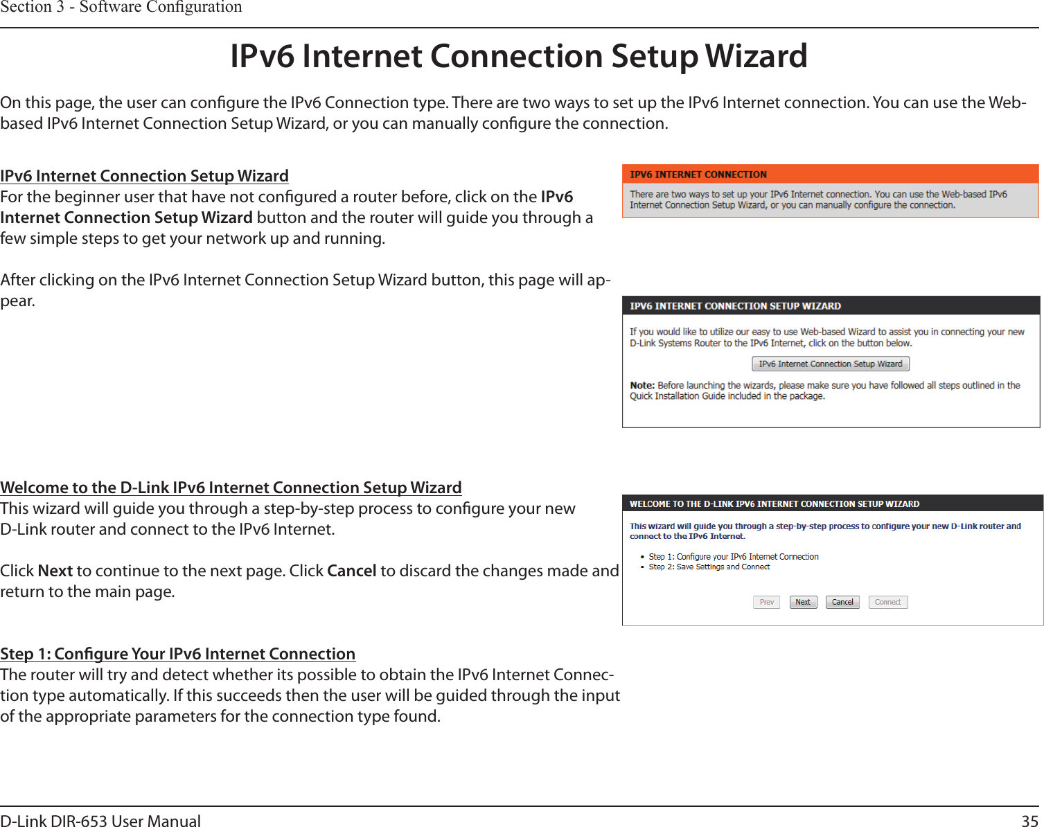 35D-Link DIR-653 User ManualSection 3 - Software CongurationIPv6 Internet Connection Setup WizardOn this page, the user can congure the IPv6 Connection type. There are two ways to set up the IPv6 Internet connection. You can use the Web-based IPv6 Internet Connection Setup Wizard, or you can manually congure the connection.IPv6 Internet Connection Setup WizardFor the beginner user that have not congured a router before, click on the IPv6 Internet Connection Setup Wizard button and the router will guide you through a few simple steps to get your network up and running. After clicking on the IPv6 Internet Connection Setup Wizard button, this page will ap-pear.Welcome to the D-Link IPv6 Internet Connection Setup WizardThis wizard will guide you through a step-by-step process to congure your new D-Link router and connect to the IPv6 Internet.Click Next to continue to the next page. Click Cancel to discard the changes made and return to the main page.Step 1: Congure Your IPv6 Internet ConnectionThe router will try and detect whether its possible to obtain the IPv6 Internet Connec-tion type automatically. If this succeeds then the user will be guided through the input of the appropriate parameters for the connection type found.