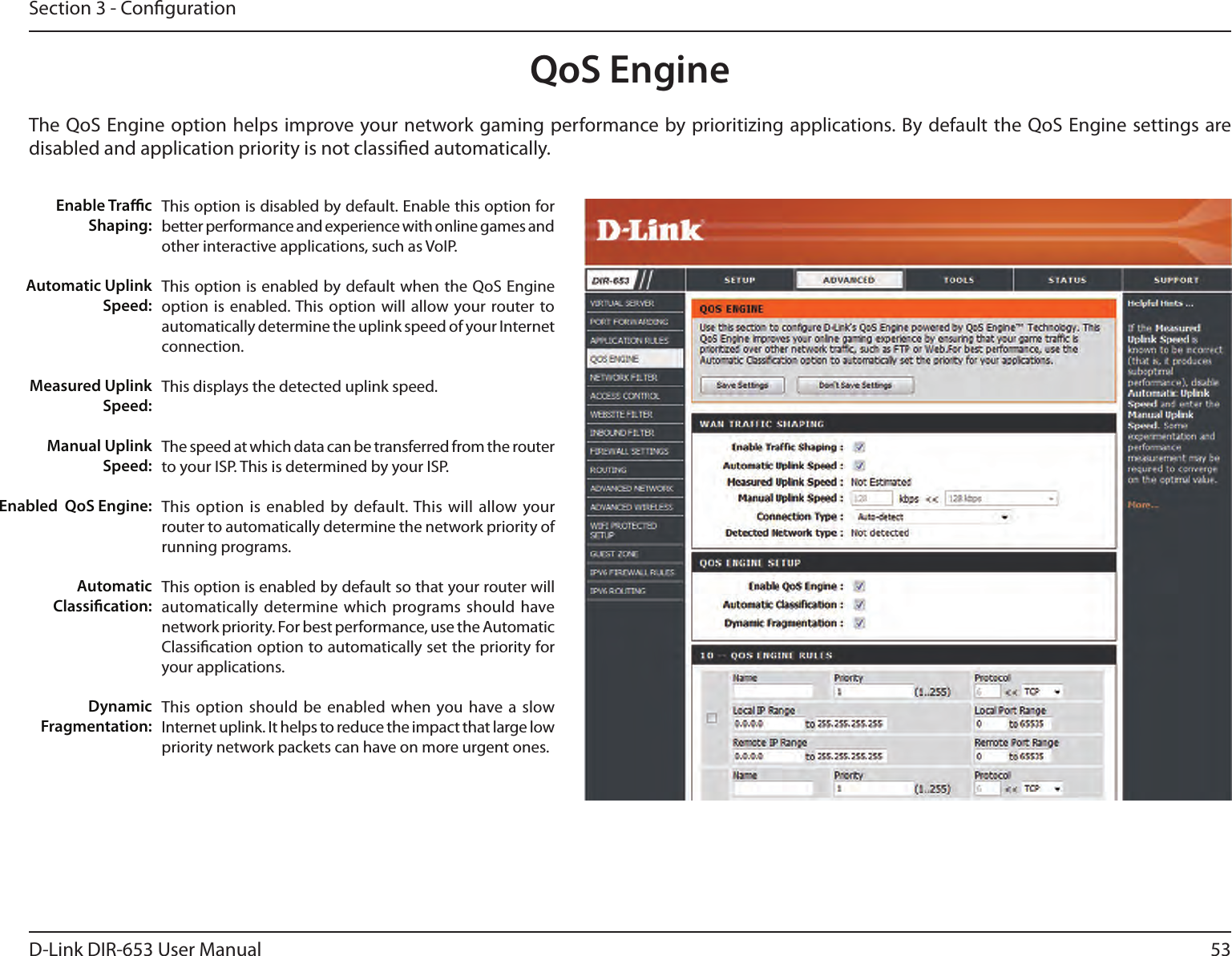 53D-Link DIR-653 User ManualSection 3 - CongurationQoS EngineThe QoS Engine option helps improve your network gaming performance by prioritizing applications. By default the QoS Engine settings are disabled and application priority is not classied automatically.This option is disabled by default. Enable this option for better performance and experience with online games and other interactive applications, such as VoIP.This option is enabled by default when the QoS Engine option is  enabled. This option  will  allow your router to automatically determine the uplink speed of your Internet connection.This displays the detected uplink speed.The speed at which data can be transferred from the router to your ISP. This is determined by your ISP. This option  is enabled  by default. This will allow your router to automatically determine the network priority of running programs.This option is enabled by default so that your router will automatically determine which programs should  have network priority. For best performance, use the Automatic Classication option to automatically set the priority for your applications.This option  should be  enabled when you have a slow Internet uplink. It helps to reduce the impact that large low priority network packets can have on more urgent ones.Enable TracShaping:Automatic UplinkSpeed:Measured UplinkSpeed:Manual UplinkSpeed:Enabled  QoS Engine:Automatic Classication:Dynamic Fragmentation: