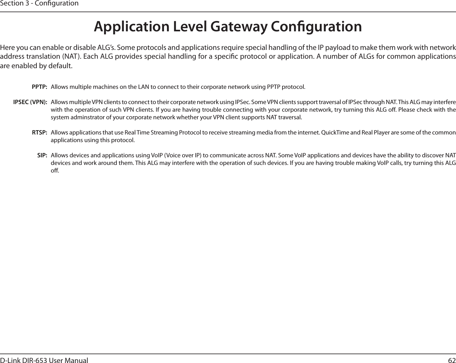 62D-Link DIR-653 User ManualSection 3 - CongurationApplication Level Gateway CongurationHere you can enable or disable ALG’s. Some protocols and applications require special handling of the IP payload to make them work with network address translation (NAT). Each ALG provides special handling for a specic protocol or application. A number of ALGs for common applications are enabled by default.Allows multiple machines on the LAN to connect to their corporate network using PPTP protocol. Allows multiple VPN clients to connect to their corporate network using IPSec. Some VPN clients support traversal of IPSec through NAT. This ALG may interfere with the operation of such VPN clients. If you are having trouble connecting with your corporate network, try turning this ALG o. Please check with the system adminstrator of your corporate network whether your VPN client supports NAT traversal.Allows applications that use Real Time Streaming Protocol to receive streaming media from the internet. QuickTime and Real Player are some of the common applications using this protocol. Allows devices and applications using VoIP (Voice over IP) to communicate across NAT. Some VoIP applications and devices have the ability to discover NAT devices and work around them. This ALG may interfere with the operation of such devices. If you are having trouble making VoIP calls, try turning this ALG o. PPTP:IPSEC (VPN):RTSP:SIP: