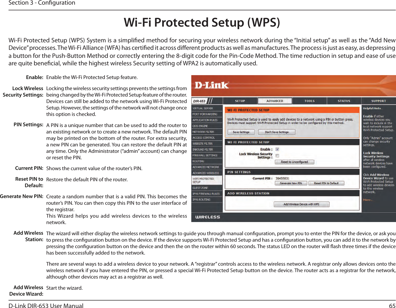 65D-Link DIR-653 User ManualSection 3 - CongurationWi-Fi Protected Setup (WPS)Enable the Wi-Fi Protected Setup feature. Locking the wireless security settings prevents the settings from being changed by the Wi-Fi Protected Setup feature of the router. Devices can still be added to the network using Wi-Fi Protected Setup. However, the settings of the network will not change once this option is checked.A PIN is a unique number that can be used to add the router to an existing network or to create a new network. The default PIN may be printed on the bottom of the router. For extra security, a new PIN can be generated. You can restore the default PIN at any time. Only the Administrator (“admin” account) can change or reset the PIN. Shows the current value of the router’s PIN. Restore the default PIN of the router. Create a random number that is a valid PIN. This becomes the router’s PIN. You can then copy this PIN to the user interface of the registrar.This Wizard helps you  add wireless  devices to the wireless network.The wizard will either display the wireless network settings to guide you through manual conguration, prompt you to enter the PIN for the device, or ask you to press the conguration button on the device. If the device supports Wi-Fi Protected Setup and has a conguration button, you can add it to the network by pressing the conguration button on the device and then the on the router within 60 seconds. The status LED on the router will ash three times if the device has been successfully added to the network.There are several ways to add a wireless device to your network. A “registrar” controls access to the wireless network. A registrar only allows devices onto the wireless network if you have entered the PIN, or pressed a special Wi-Fi Protected Setup button on the device. The router acts as a registrar for the network, although other devices may act as a registrar as well.Start the wizard.Enable:Lock Wireless Security Settings:PIN Settings:Current PIN:Reset PIN to Default:Generate New PIN:Add Wireless Station:Add Wireless Device Wizard:Wi-Fi Protected Setup (WPS) System is a simplied method for securing your wireless network during the “Initial setup” as well as the “Add New Device” processes. The Wi-Fi Alliance (WFA) has certied it across dierent products as well as manufactures. The process is just as easy, as depressing a button for the Push-Button Method or correctly entering the 8-digit code for the Pin-Code Method. The time reduction in setup and ease of use are quite benecial, while the highest wireless Security setting of WPA2 is automatically used.