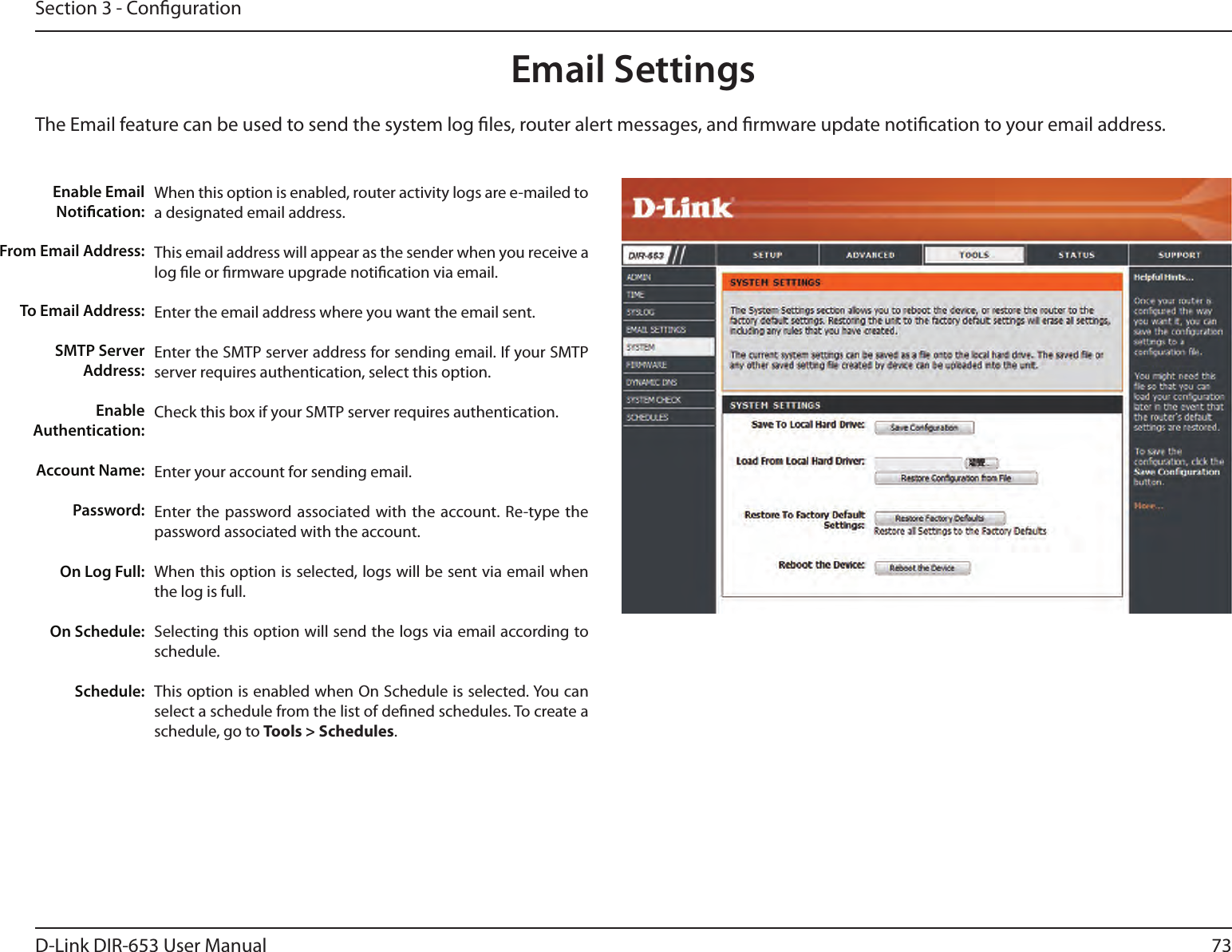 73D-Link DIR-653 User ManualSection 3 - CongurationEmail SettingsThe Email feature can be used to send the system log les, router alert messages, and rmware update notication to your email address. Enable Email Notication: From Email Address:To Email Address:SMTP Server Address:Enable Authentication:Account Name:Password:On Log Full:On Schedule:Schedule:When this option is enabled, router activity logs are e-mailed to a designated email address.This email address will appear as the sender when you receive a log le or rmware upgrade notication via email.Enter the email address where you want the email sent. Enter the SMTP server address for sending email. If your SMTP server requires authentication, select this option.Check this box if your SMTP server requires authentication. Enter your account for sending email.Enter the password associated with the account. Re-type the password associated with the account.When this option is selected, logs will be sent via email when the log is full.Selecting this option will send the logs via email according to schedule.This option is enabled when On Schedule is selected. You can select a schedule from the list of dened schedules. To create a schedule, go to Tools &gt; Schedules.