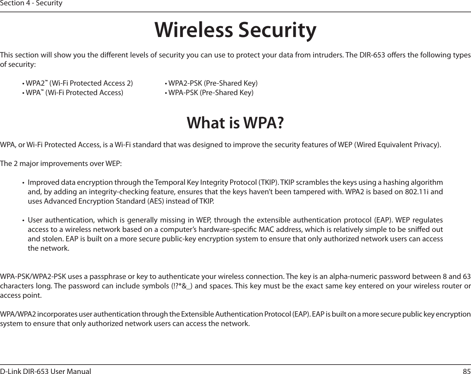 85D-Link DIR-653 User ManualSection 4 - SecurityWireless SecurityThis section will show you the dierent levels of security you can use to protect your data from intruders. The DIR-653 oers the following types of security:• WPA2™ (Wi-Fi Protected Access 2)     • WPA2-PSK (Pre-Shared Key)• WPA™ (Wi-Fi Protected Access)    • WPA-PSK (Pre-Shared Key)What is WPA?WPA, or Wi-Fi Protected Access, is a Wi-Fi standard that was designed to improve the security features of WEP (Wired Equivalent Privacy).  The 2 major improvements over WEP: •  Improved data encryption through the Temporal Key Integrity Protocol (TKIP). TKIP scrambles the keys using a hashing algorithm and, by adding an integrity-checking feature, ensures that the keys haven’t been tampered with. WPA2 is based on 802.11i and uses Advanced Encryption Standard (AES) instead of TKIP.•  User authentication, which is  generally missing  in WEP,  through the  extensible authentication protocol (EAP). WEP  regulates access to a wireless network based on a computer’s hardware-specic MAC address, which is relatively simple to be snied out and stolen. EAP is built on a more secure public-key encryption system to ensure that only authorized network users can access the network.WPA-PSK/WPA2-PSK uses a passphrase or key to authenticate your wireless connection. The key is an alpha-numeric password between 8 and 63 characters long. The password can include symbols (!?*&amp;_) and spaces. This key must be the exact same key entered on your wireless router or access point.WPA/WPA2 incorporates user authentication through the Extensible Authentication Protocol (EAP). EAP is built on a more secure public key encryption system to ensure that only authorized network users can access the network.