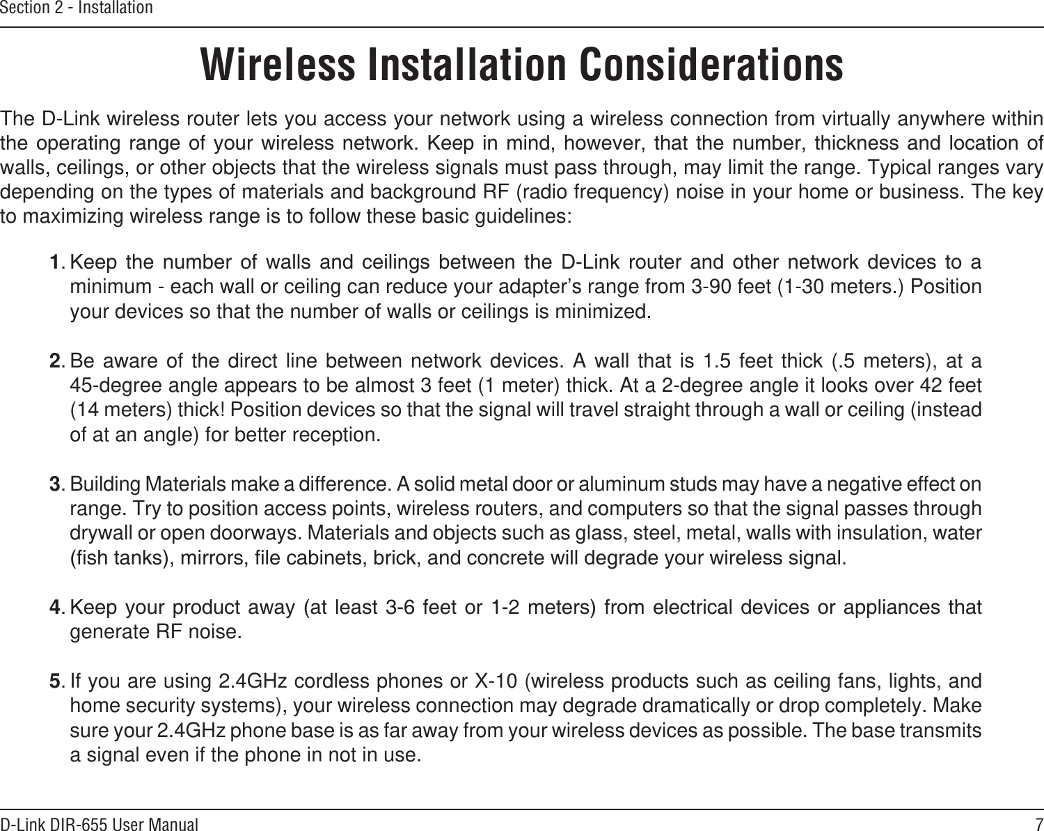 7D-Link DIR-655 User ManualSection 2 - InstallationWireless Installation ConsiderationsThe D-Link wireless router lets you access your network using a wireless connection from virtually anywhere within        walls, ceilings, or other objects that the wireless signals must pass through, may limit the range. Typical ranges vary depending on the types of materials and background RF (radio frequency) noise in your home or business. The key to maximizing wireless range is to follow these basic guidelines:1                minimum - each wall or ceiling can reduce your adapter’s range from 3-90 feet (1-30 meters.) Position your devices so that the number of walls or ceilings is minimized.2. Be aware  of  the  direct  line  between  network  devices.  A  wall  that  is  1.5  feet  thick  (.5  meters),  at  a   45-degree angle appears to be almost 3 feet (1 meter) thick. At a 2-degree angle it looks over 42 feet (14 meters) thick! Position devices so that the signal will travel straight through a wall or ceiling (instead of at an angle) for better reception.3. Building Materials make a difference. A solid metal door or aluminum studs may have a negative effect on range. Try to position access points, wireless routers, and computers so that the signal passes through drywall or open doorways. Materials and objects such as glass, steel, metal, walls with insulation, water 4    generate RF noise.5. If you are using 2.4GHz cordless phones or X-10 (wireless products such as ceiling fans, lights, and home security systems), your wireless connection may degrade dramatically or drop completely. Make sure your 2.4GHz phone base is as far away from your wireless devices as possible. The base transmits a signal even if the phone in not in use.