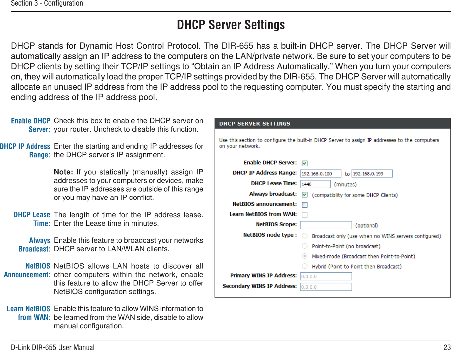 23D-Link DIR-655 User ManualSection 3 - ConﬁgurationDHCP Server SettingsDHCP stands for Dynamic Host Control Protocol. The DIR-655 has a built-in DHCP server. The DHCP Server will allocate an unused IP address from the IP address pool to the requesting computer. You must specify the starting and ending address of the IP address pool.Check this box to enable the DHCP server on your router. Uncheck to disable this function.Enter the starting and ending IP addresses for the DHCP server’s IP assignment.Note:  If  you  statically  (manually)  assign  IP addresses to your computers or devices, make sure the IP addresses are outside of this range The  length  of  time  for  the  IP  address  lease. Enter the Lease time in minutes.Enable this feature to broadcast your networks NetBIOS  allows  LAN  hosts  to  discover  all other  computers  within  the  network,  enable this feature to allow the DHCP Server to offer Enable this feature to allow WINS information to be learned from the WAN side, disable to allow Enable DHCP Server:DHCP IP Address Range:DHCP Lease Time:Always Broadcast:NetBIOS Announcement:Learn NetBIOS from WAN:
