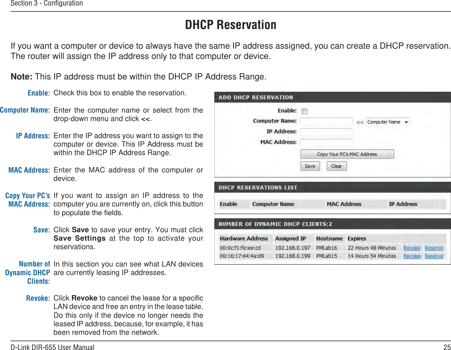 25D-Link DIR-655 User ManualSection 3 - ConﬁgurationDHCP ReservationIf you want a computer or device to always have the same IP address assigned, you can create a DHCP reservation. The router will assign the IP address only to that computer or device. Note: This IP address must be within the DHCP IP Address Range.Check this box to enable the reservation.Enter  the  computer  name  or  select  from  the drop-down menu and click &lt;&lt;.Enter the IP address you want to assign to the computer or device. This IP Address must be within the DHCP IP Address Range.Enter  the  MAC  address  of  the  computer  or device.If  you  want  to  assign  an  IP  address  to  the computer you are currently on, click this button Click Save to save your entry. You must click    at  the  top  to  activate  your reservations. In this section you can see what LAN devices are currently leasing IP addresses.Click RevokeLAN device and free an entry in the lease table. Do this only if the device no longer needs the leased IP address, because, for example, it has been removed from the network.Enable:Computer Name:IP Address:MAC Address:Copy Your PC’s MAC Address:Save:Number of Dynamic DHCP Clients:Revoke: