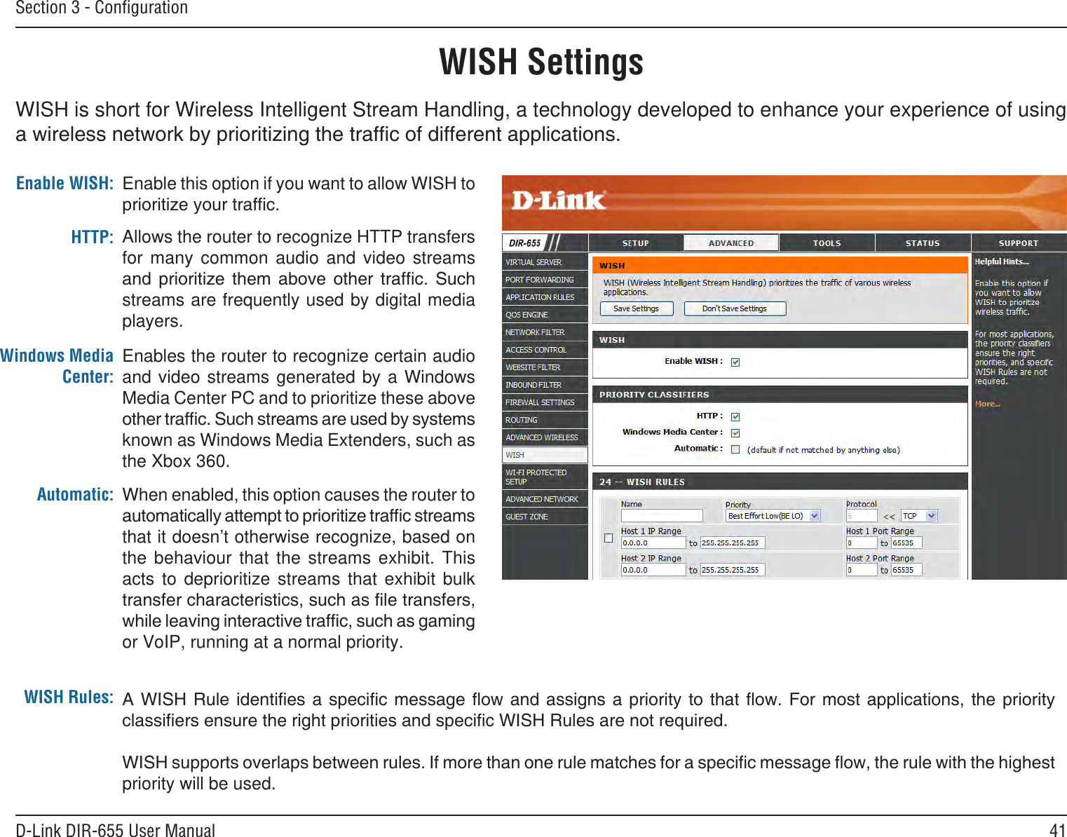 41D-Link DIR-655 User ManualSection 3 - ConﬁgurationWISH SettingsWISH is short for Wireless Intelligent Stream Handling, a technology developed to enhance your experience of using Enable this option if you want to allow WISH to Enable WISH:Allows the router to recognize HTTP transfers for  many  common  audio  and  video  streams       streams are frequently used by digital media players. HTTP:Enables the router to recognize certain audio and video  streams generated  by  a Windows Media Center PC and to prioritize these above known as Windows Media Extenders, such as the Xbox 360. Windows Media Center:When enabled, this option causes the router to that it doesn’t otherwise recognize, based on the  behaviour  that  the  streams  exhibit.  This acts  to  deprioritize  streams  that  exhibit  bulk or VoIP, running at a normal priority.Automatic:WISH Rules:         priority will be used. 