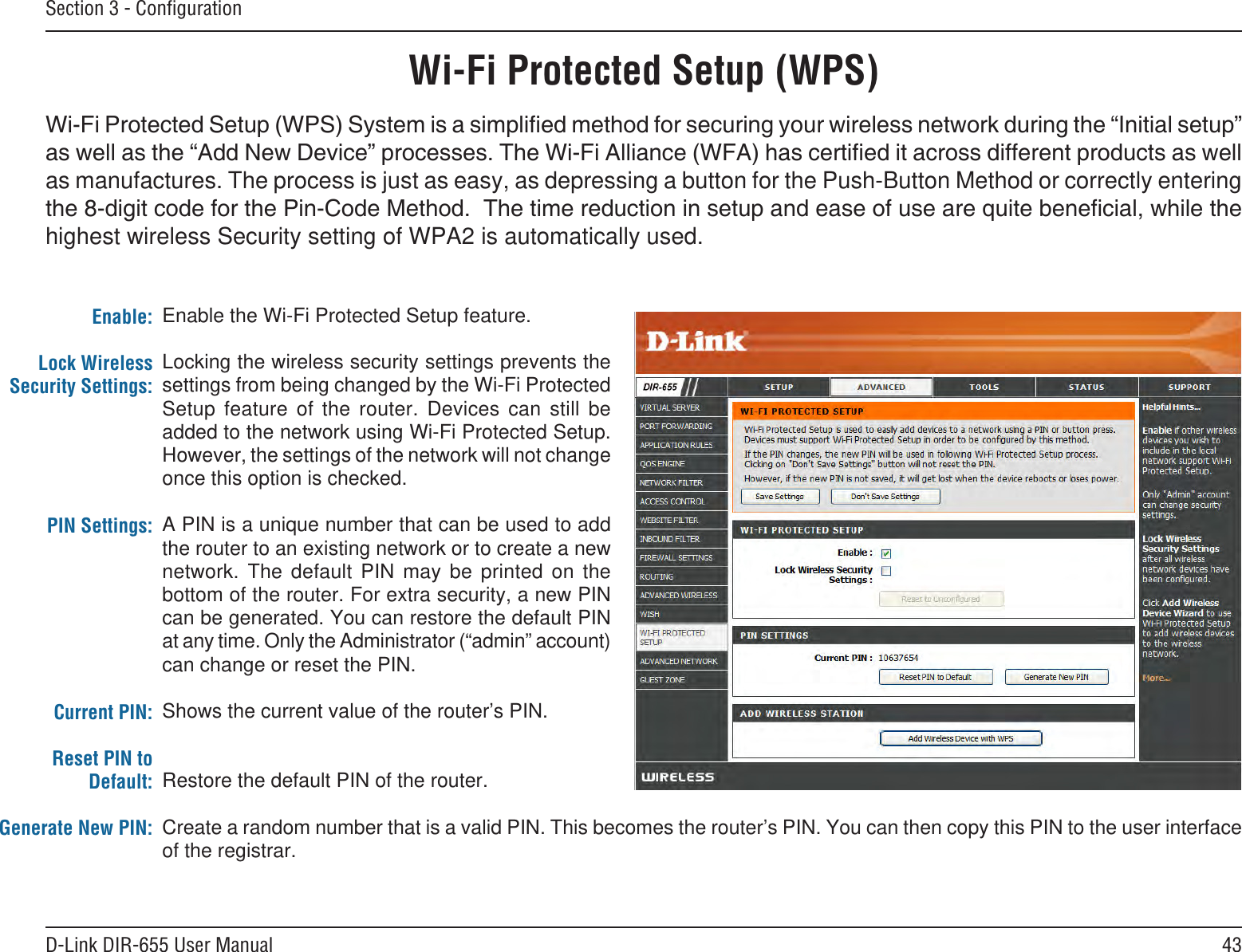43D-Link DIR-655 User ManualSection 3 - ConﬁgurationWi-Fi Protected Setup (WPS)Enable the Wi-Fi Protected Setup feature. Locking the wireless security settings prevents the settings from being changed by the Wi-Fi Protected Setup  feature  of  the  router.  Devices  can  still  be added to the network using Wi-Fi Protected Setup. However, the settings of the network will not change once this option is checked.A PIN is a unique number that can be used to add the router to an existing network or to create a new network.  The  default  PIN  may  be  printed  on  the bottom of the router. For extra security, a new PIN can be generated. You can restore the default PIN at any time. Only the Administrator (“admin” account) can change or reset the PIN. Shows the current value of the router’s PIN. Restore the default PIN of the router. Create a random number that is a valid PIN. This becomes the router’s PIN. You can then copy this PIN to the user interface of the registrar.Enable:Lock Wireless Security Settings:PIN Settings:Current PIN:Reset PIN to Default:Generate New PIN:as manufactures. The process is just as easy, as depressing a button for the Push-Button Method or correctly entering highest wireless Security setting of WPA2 is automatically used.