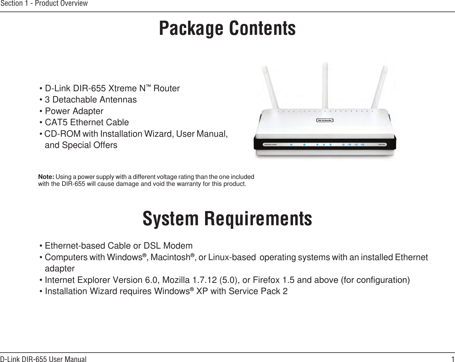 1D-Link DIR-655 User ManualSection 1 - Product Overview• D-Link DIR-655 Xtreme N™ Router• 3 Detachable Antennas• Power Adapter• CAT5 Ethernet Cable• CD-ROM with Installation Wizard, User Manual, and Special OffersSystem Requirements• Ethernet-based Cable or DSL Modem• Computers with Windows®, Macintosh®, or Linux-based  operating systems with an installed Ethernet adapter• Internet Explorer Version 6.0, Mozilla 1.7.12 (5.0), or Firefox 1.5• Installation Wizard requires Windows® XP with Service Pack 2Product OverviewPackage ContentsNote: Using a power supply with a different voltage rating than the one included with the DIR-655 will cause damage and void the warranty for this product.