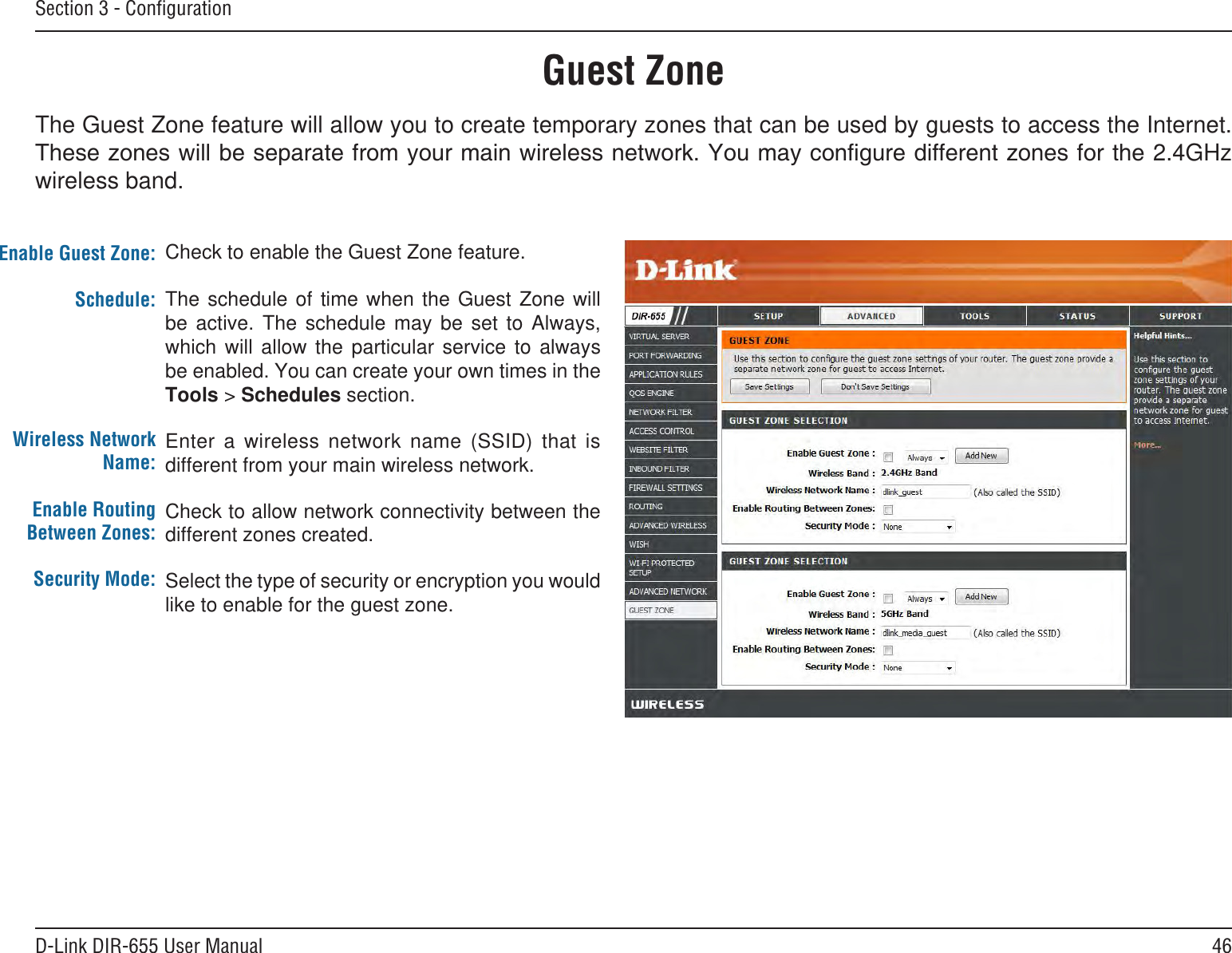 46D-Link DIR-655 User ManualSection 3 - ConﬁgurationGuest ZoneCheck to enable the Guest Zone feature. The  schedule  of  time  when  the  Guest  Zone  will be  active.  The  schedule  may  be  set  to  Always, which  will  allow  the  particular  service  to  always be enabled. You can create your own times in the Tools &gt; Schedules section.Enter  a  wireless  network  name  (SSID)  that  is different from your main wireless network.Check to allow network connectivity between the different zones created. Select the type of security or encryption you would like to enable for the guest zone.  Enable Guest Zone:Schedule:Wireless Network Name:Enable Routing Between Zones:Security Mode:The Guest Zone feature will allow you to create temporary zones that can be used by guests to access the Internet. 2.4GHz wireless band.