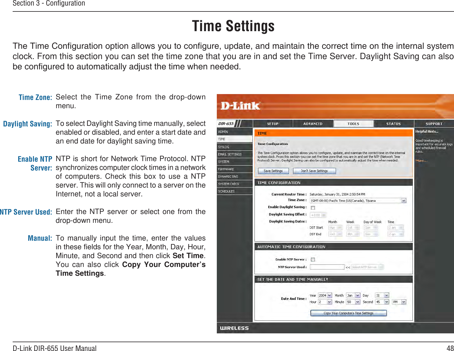 48D-Link DIR-655 User ManualSection 3 - ConﬁgurationTime SettingsSelect  the  Time  Zone  from  the  drop-down menu.To select Daylight Saving time manually, select enabled or disabled, and enter a start date and an end date for daylight saving time.NTP is short for Network Time Protocol. NTP synchronizes computer clock times in a network of  computers.  Check  this  box  to  use  a  NTP server. This will only connect to a server on the Internet, not a local server.Enter  the  NTP  server  or  select  one  from  the drop-down menu.To  manually  input  the  time,  enter  the  values Minute, and Second and then click Set Time. You  can  also  click  Copy  Your  Computer’s .Time Zone:Daylight Saving:Enable NTP Server:NTP Server Used:Manual:clock. From this section you can set the time zone that you are in and set the Time Server. Daylight Saving can also 