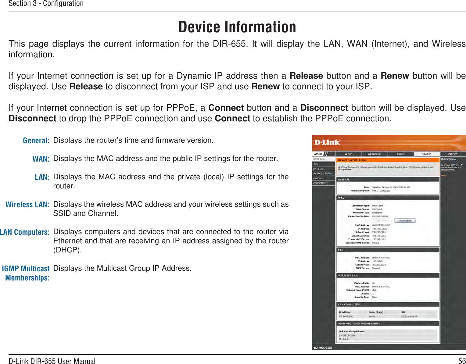 56D-Link DIR-655 User ManualSection 3 - ConﬁgurationThis  page  displays  the  current  information  for  the  DIR-655.  It  will  display  the  LAN,  WAN  (Internet),  and  Wireless information.If your Internet connection is set up for a Dynamic IP address then a Release button and a Renew button will be displayed. Use Release to disconnect from your ISP and use Renew to connect to your ISP. If your Internet connection is set up for PPPoE, a Connect button and a Disconnect button will be displayed. Use Disconnect to drop the PPPoE connection and use Connect to establish the PPPoE connection.Displays the MAC address and the public IP settings for the router.Displays the MAC address and the private (local) IP settings for the router.Displays the wireless MAC address and your wireless settings such as SSID and Channel.Displays computers and devices that are connected to the router via Ethernet and that are receiving an IP address assigned by the router (DHCP). Displays the Multicast Group IP Address.General:WAN:LAN:Wireless LAN:LAN Computers:IGMP Multicast Memberships:Device Information